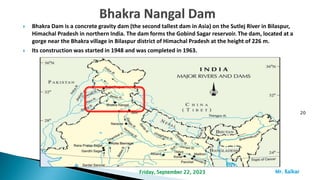  Bhakra Dam is a concrete gravity dam (the second tallest dam in Asia) on the Sutlej River in Bilaspur,
Himachal Pradesh in northern India. The dam forms the Gobind Sagar reservoir. The dam, located at a
gorge near the Bhakra village in Bilaspur district of Himachal Pradesh at the height of 226 m.
 Its construction was started in 1948 and was completed in 1963.
20
Mr. ßalkar
Friday, September 22, 2023
 