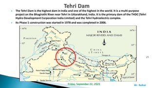  The Tehri Dam is the highest dam in India and one of the highest in the world. It is a multi-purpose
project on the Bhagirathi River near Tehri in Uttarakhand, India. It is the primary dam of the THDC (Tehri
Hydro Development Corporation India Limited) and the Tehri hydroelectric complex.
 Its Phase 1 construction was started in 1978 and was completed in 2006.
21
Mr. ßalkar
Friday, September 22, 2023
 