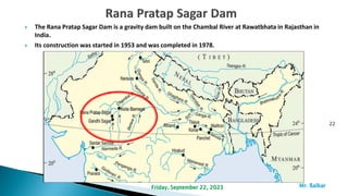  The Rana Pratap Sagar Dam is a gravity dam built on the Chambal River at Rawatbhata in Rajasthan in
India.
 Its construction was started in 1953 and was completed in 1978.
22
Mr. ßalkar
Friday, September 22, 2023
 