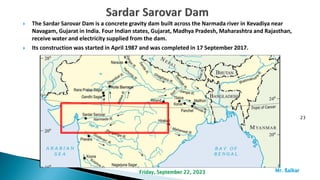  The Sardar Sarovar Dam is a concrete gravity dam built across the Narmada river in Kevadiya near
Navagam, Gujarat in India. Four Indian states, Gujarat, Madhya Pradesh, Maharashtra and Rajasthan,
receive water and electricity supplied from the dam.
 Its construction was started in April 1987 and was completed in 17 September 2017.
23
Mr. ßalkar
Friday, September 22, 2023
 