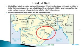  Hirakud Dam is built across the Mahanadi River, about 15 km. from Sambalpur in the state of Odisha in
India. The Dam is attached to a lake called Hirakud Reservoir, that is of 55 km long. It is one of the first
major multipurpose river valley projects started after India's independence.
 Its construction was started in 1947 and was completed in 1957.
24
Mr. ßalkar
Friday, September 22, 2023
 