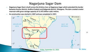  Nagarjuna Sagar Dam is built across the Krishna river at Nagarjuna Sagar which extended the border
between Guntur district, Andhra Pradesh and Nalgonda district, Telangana. The dam created a water
reservoir with gross storage capacity of 11.472 billion cubic metres.
 Its construction was started in 1947 and was completed in 1957.
25
Mr. ßalkar
Friday, September 22, 2023
 