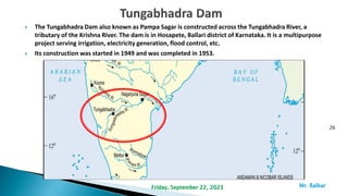  The Tungabhadra Dam also known as Pampa Sagar is constructed across the Tungabhadra River, a
tributary of the Krishna River. The dam is in Hosapete, Ballari district of Karnataka. It is a multipurpose
project serving irrigation, electricity generation, flood control, etc.
 Its construction was started in 1949 and was completed in 1953.
26
Mr. ßalkar
Friday, September 22, 2023
 