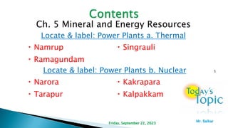 Ch. 5 Mineral and Energy Resources
Locate & label: Power Plants a. Thermal
Namrup Singrauli
Ramagundam
Locate & label: Power Plants b. Nuclear
Narora Kakrapara
Tarapur Kalpakkam
5
Friday, September 22, 2023
Mr. ßalkar
 