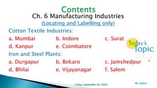 Ch. 6 Manufacturing Industries
(Locating and Labelling only)
Cotton Textile Industries:
a. Mumbai b. Indore c. Surat
d. Kanpur e. Coimbatore
Iron and Steel Plants:
a. Durgapur b. Bokaro c. Jamshedpur
d. Bhilai e. Vijayanagar f. Salem
6
Friday, September 22, 2023
Mr. ßalkar
 