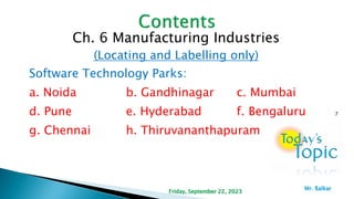Ch. 6 Manufacturing Industries
(Locating and Labelling only)
Software Technology Parks:
a. Noida b. Gandhinagar c. Mumbai
d. Pune e. Hyderabad f. Bengaluru
g. Chennai h. Thiruvananthapuram
7
Friday, September 22, 2023
Mr. ßalkar
 