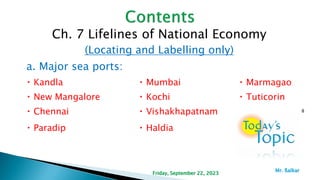 Ch. 7 Lifelines of National Economy
(Locating and Labelling only)
a. Major sea ports:
Kandla Mumbai Marmagao
New Mangalore Kochi Tuticorin
Chennai Vishakhapatnam
Paradip Haldia
8
Friday, September 22, 2023
Mr. ßalkar
 