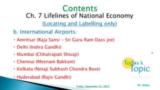 Ch. 7 Lifelines of National Economy
(Locating and Labelling only)
b. International Airports:
Amritsar (Raja Sansi - Sri Guru Ram Dass jee)
Delhi (Indira Gandhi)
Mumbai (Chhatrapati Shivaji)
Chennai (Meenam Bakkam)
Kolkata (Netaji Subhash Chandra Bose)
Hyderabad (Rajiv Gandhi)
9
Friday, September 22, 2023
Mr. ßalkar
 