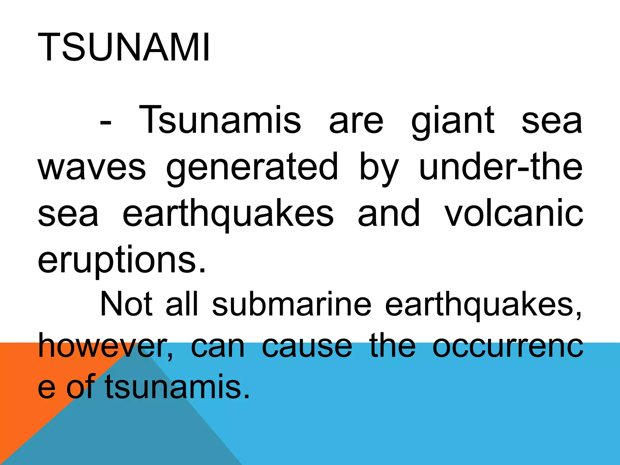TSUNAMI
- Tsunamis are giant sea
waves generated by under-the
sea earthquakes and volcanic
eruptions.
Not all submarine earthquakes,
however, can cause the occurrenc
e of tsunamis.
 