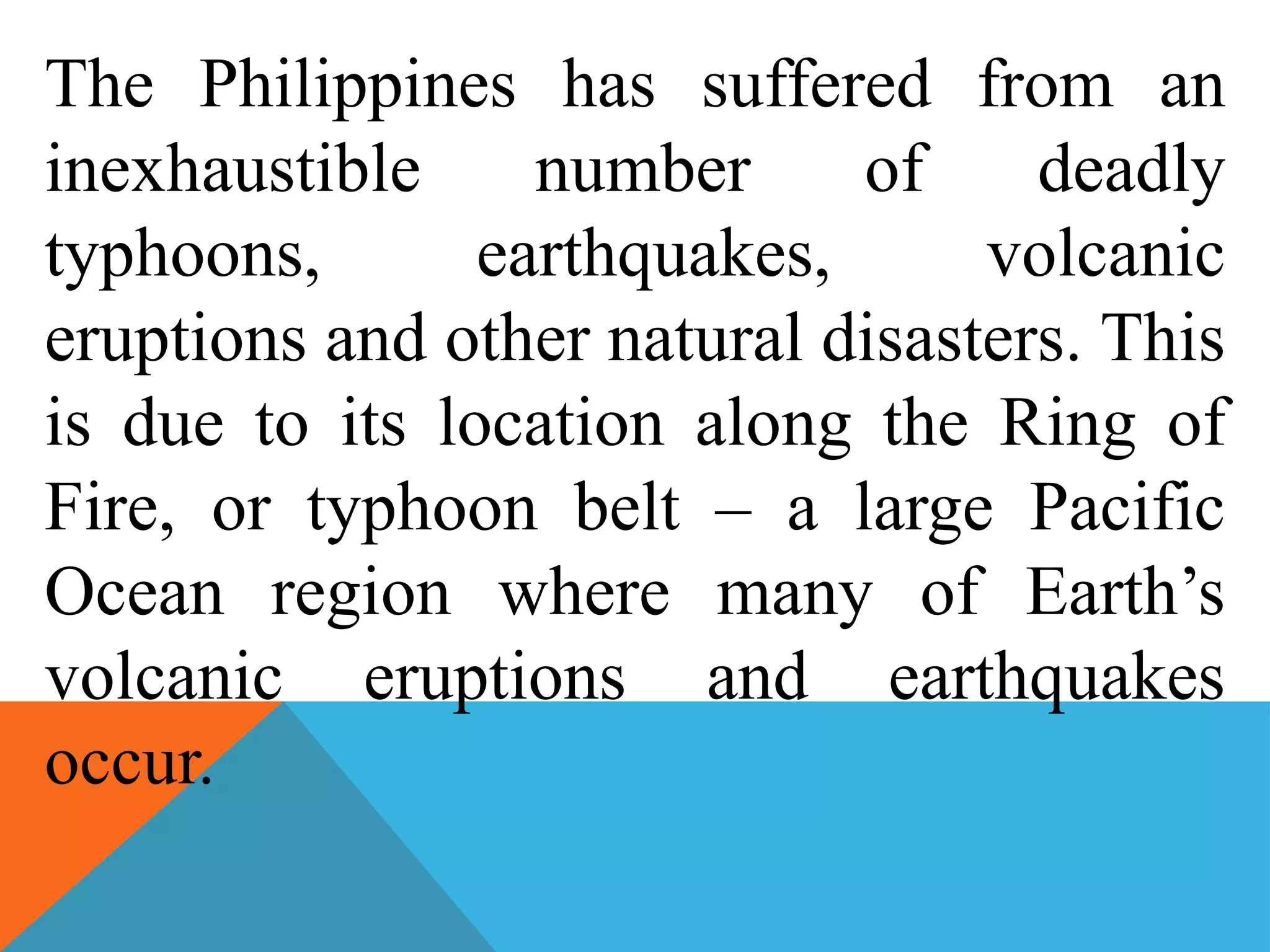 The Philippines has suffered from an
inexhaustible number of deadly
typhoons, earthquakes, volcanic
eruptions and other natural disasters. This
is due to its location along the Ring of
Fire, or typhoon belt – a large Pacific
Ocean region where many of Earth’s
volcanic eruptions and earthquakes
occur.
 