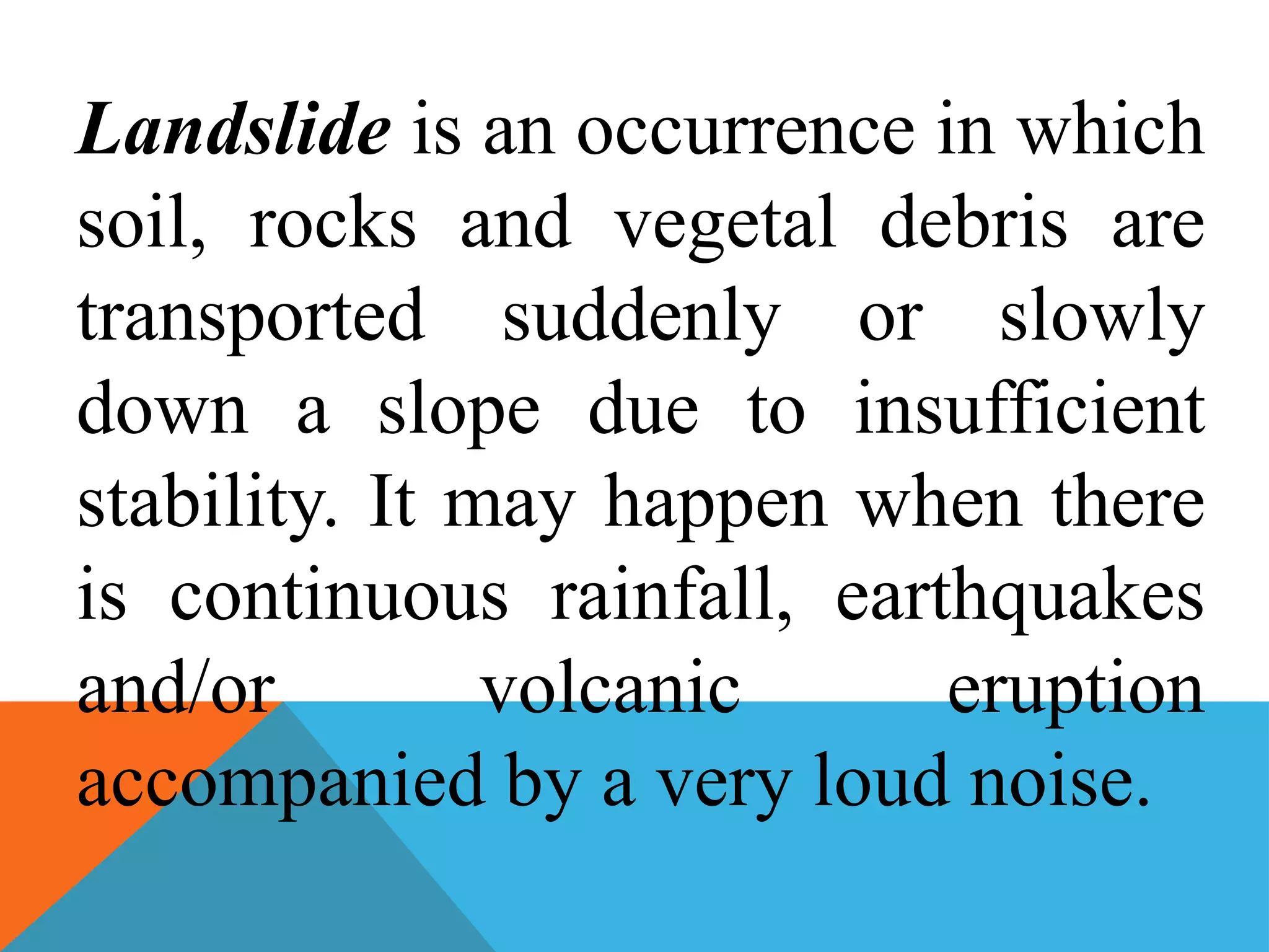 Landslide is an occurrence in which
soil, rocks and vegetal debris are
transported suddenly or slowly
down a slope due to insufficient
stability. It may happen when there
is continuous rainfall, earthquakes
and/or volcanic eruption
accompanied by a very loud noise.
 