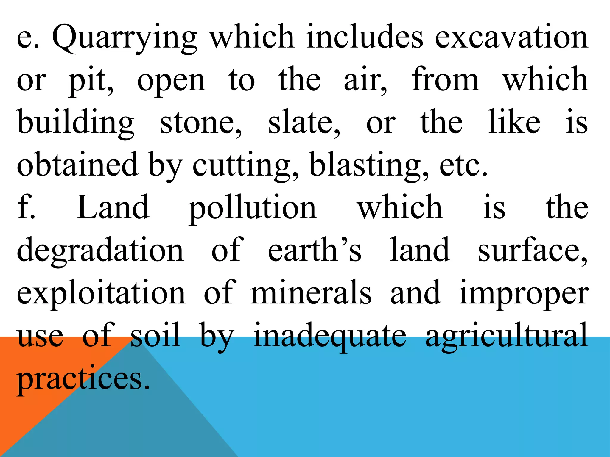e. Quarrying which includes excavation
or pit, open to the air, from which
building stone, slate, or the like is
obtained by cutting, blasting, etc.
f. Land pollution which is the
degradation of earth’s land surface,
exploitation of minerals and improper
use of soil by inadequate agricultural
practices.
 