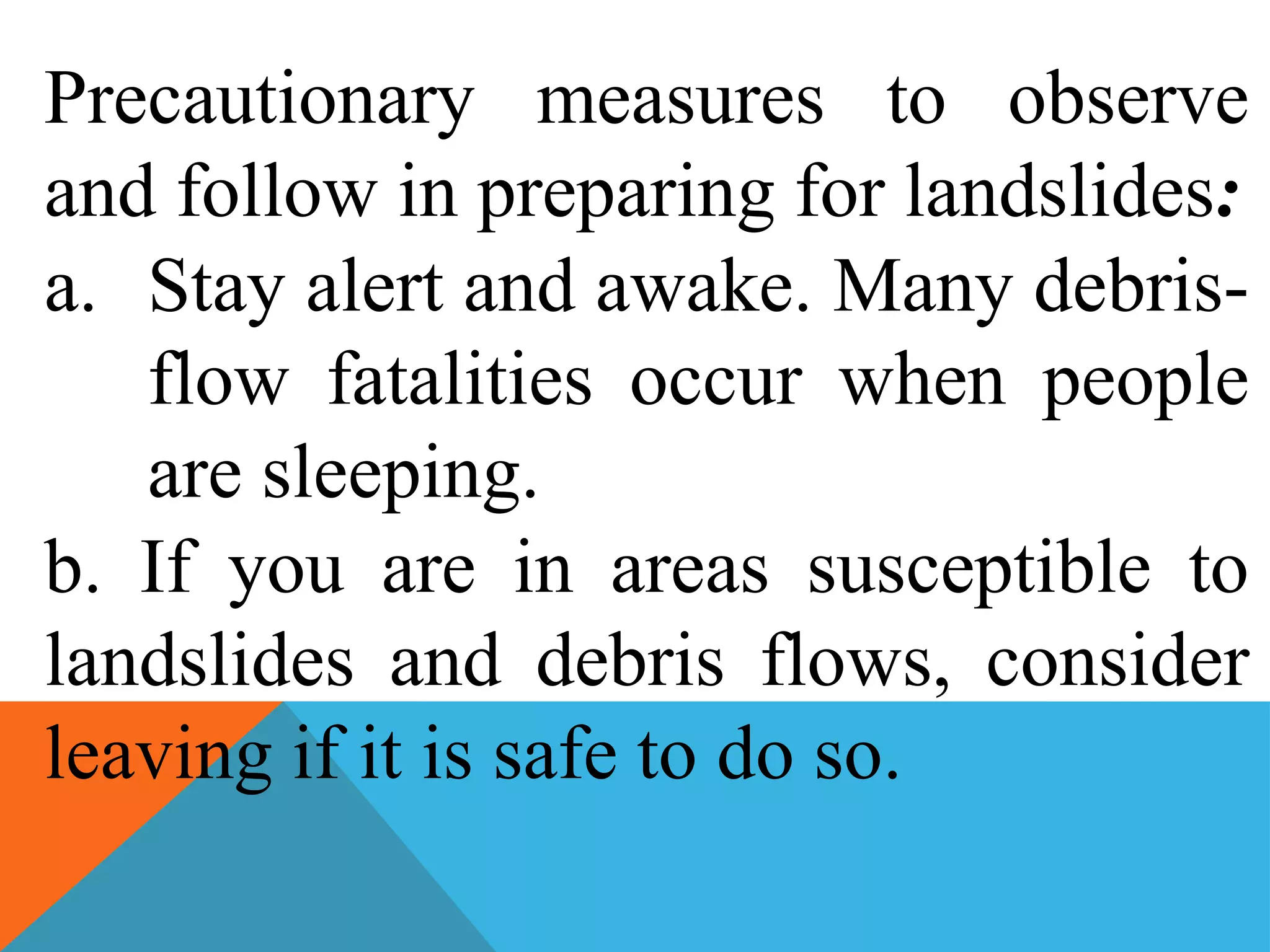 Precautionary measures to observe
and follow in preparing for landslides:
a. Stay alert and awake. Many debris-
flow fatalities occur when people
are sleeping.
b. If you are in areas susceptible to
landslides and debris flows, consider
leaving if it is safe to do so.
 