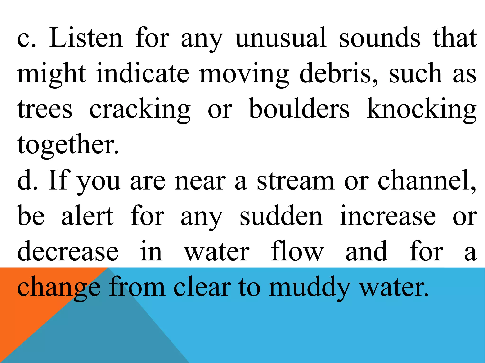 c. Listen for any unusual sounds that
might indicate moving debris, such as
trees cracking or boulders knocking
together.
d. If you are near a stream or channel,
be alert for any sudden increase or
decrease in water flow and for a
change from clear to muddy water.
 