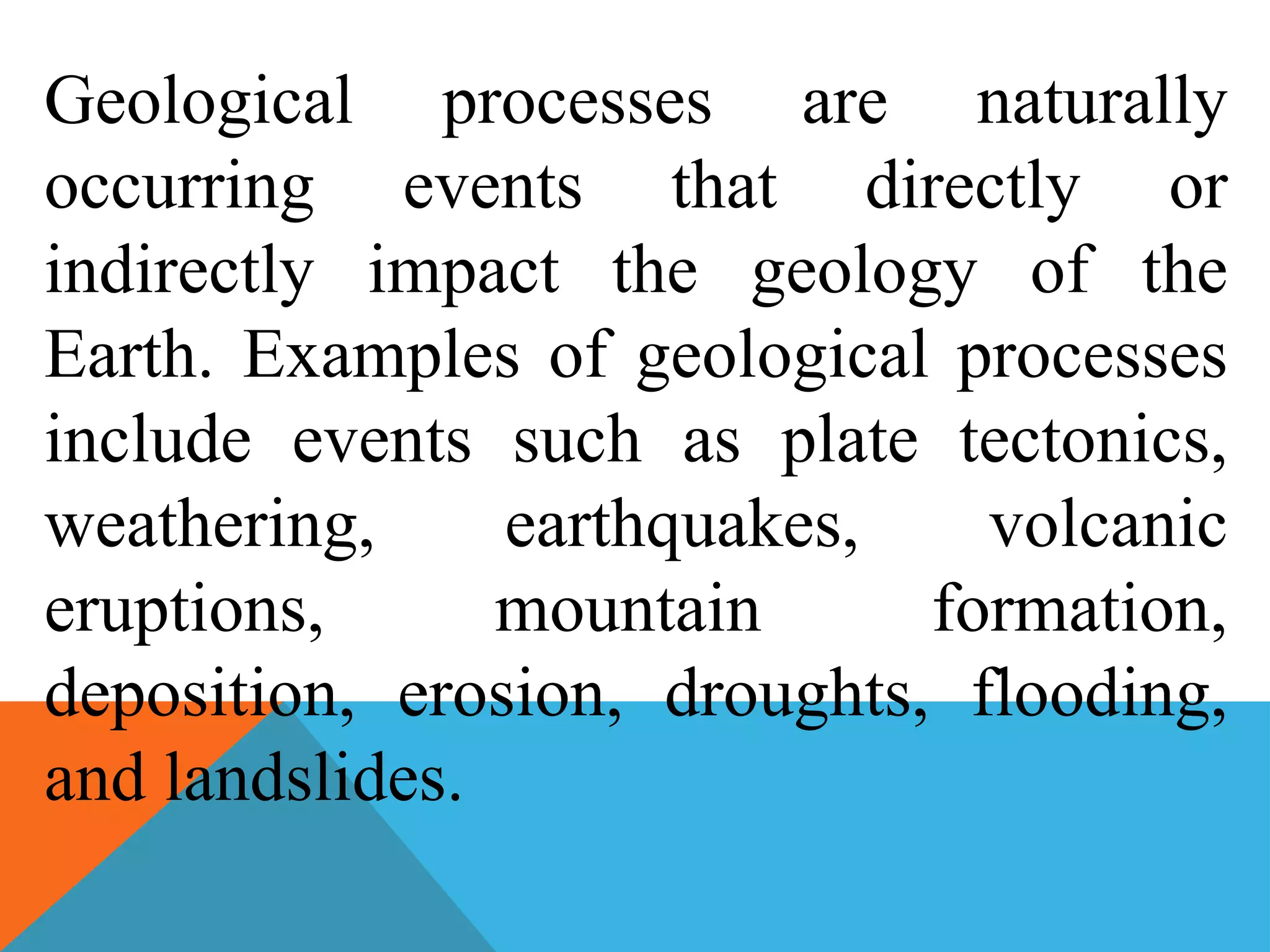 Geological processes are naturally
occurring events that directly or
indirectly impact the geology of the
Earth. Examples of geological processes
include events such as plate tectonics,
weathering, earthquakes, volcanic
eruptions, mountain formation,
deposition, erosion, droughts, flooding,
and landslides.
 