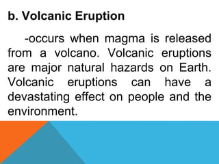 b. Volcanic Eruption
-occurs when magma is released
from a volcano. Volcanic eruptions
are major natural hazards on Earth.
Volcanic eruptions can have a
devastating effect on people and the
environment.
 