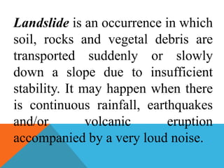 Landslide is an occurrence in which
soil, rocks and vegetal debris are
transported suddenly or slowly
down a slope due to insufficient
stability. It may happen when there
is continuous rainfall, earthquakes
and/or volcanic eruption
accompanied by a very loud noise.
 
