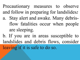 Precautionary measures to observe
and follow in preparing for landslides:
a. Stay alert and awake. Many debris-
flow fatalities occur when people
are sleeping.
b. If you are in areas susceptible to
landslides and debris flows, consider
leaving if it is safe to do so.
 