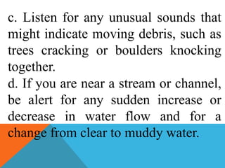 c. Listen for any unusual sounds that
might indicate moving debris, such as
trees cracking or boulders knocking
together.
d. If you are near a stream or channel,
be alert for any sudden increase or
decrease in water flow and for a
change from clear to muddy water.
 