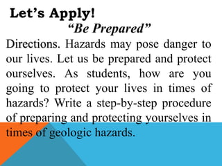 Let’s Apply!
“Be Prepared”
Directions. Hazards may pose danger to
our lives. Let us be prepared and protect
ourselves. As students, how are you
going to protect your lives in times of
hazards? Write a step-by-step procedure
of preparing and protecting yourselves in
times of geologic hazards.
 