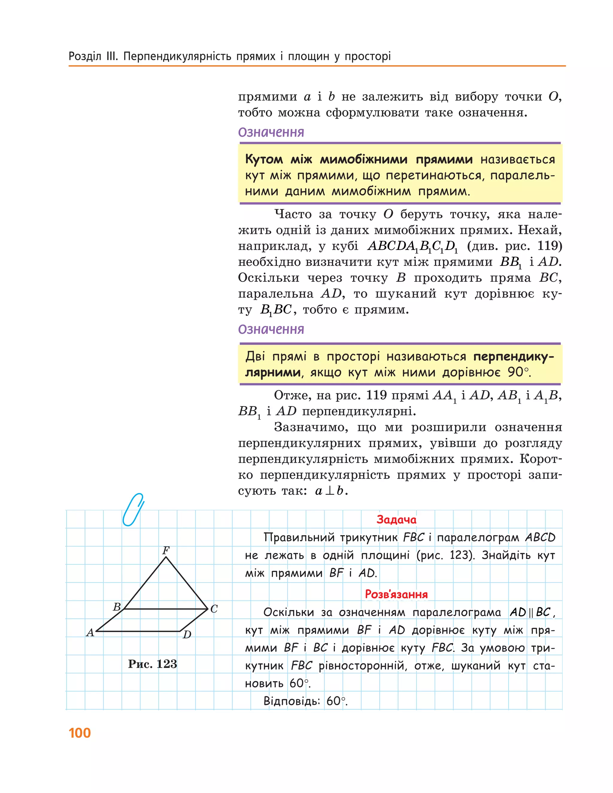 100
Розділ ІІІ. Перпендикулярність прямих і площин у просторі
прямими a і b не залежить від вибору точки  O,
тобто можна сформулювати таке означення.
Означення
Кутом між мимобіжними прямими називається
кут між прямими, що перетинаються, паралель-
ними даним мимобіжним прямим.
Часто за точку O беруть точку, яка нале-
жить одній із даних мимобіжних прямих. Нехай,
наприклад, у кубі ABCDA B C D1 1 1 1 (див. рис. 119)
необхідно визначити кут між прямими BB1 і AD.
Оскільки через точку B проходить пряма BC,
паралельна AD, то шуканий кут дорівнює ку-
ту B BC1 , тобто є прямим.
Означення
Дві прямі в просторі називаються перпендику-
лярними, якщо кут між ними дорівнює 90°.
Отже, на рис. 119 прямі AA1
i AD, AB1
i A1
B,
BB1
i AD перпендикулярні.
Зазначимо, що ми розширили означення
перпенди­кулярних прямих, увівши до розгляду
перпен­дикулярність мимобіжних прямих. Корот-
ко перпендикулярність прямих у просторі запи-
сують так: a b⊥ .
Задача
Правильний трикутник FBC і паралелограм ABCD
не лежать в одній площині (рис. 123). Знайдіть кут
між прямими BF і AD.
Розв’язання
Оскільки за означенням паралелограма AD BC ,
кут між прямими BF і AD дорівнює ­куту між пря-
мими  BF і BC і дорівнює куту FBC. За умовою три-
кутник  FBC рівносторонній, отже, шуканий кут ста-
новить  60°.
Відповідь: 60°.
A
B C
D
F
Рис. 123
 