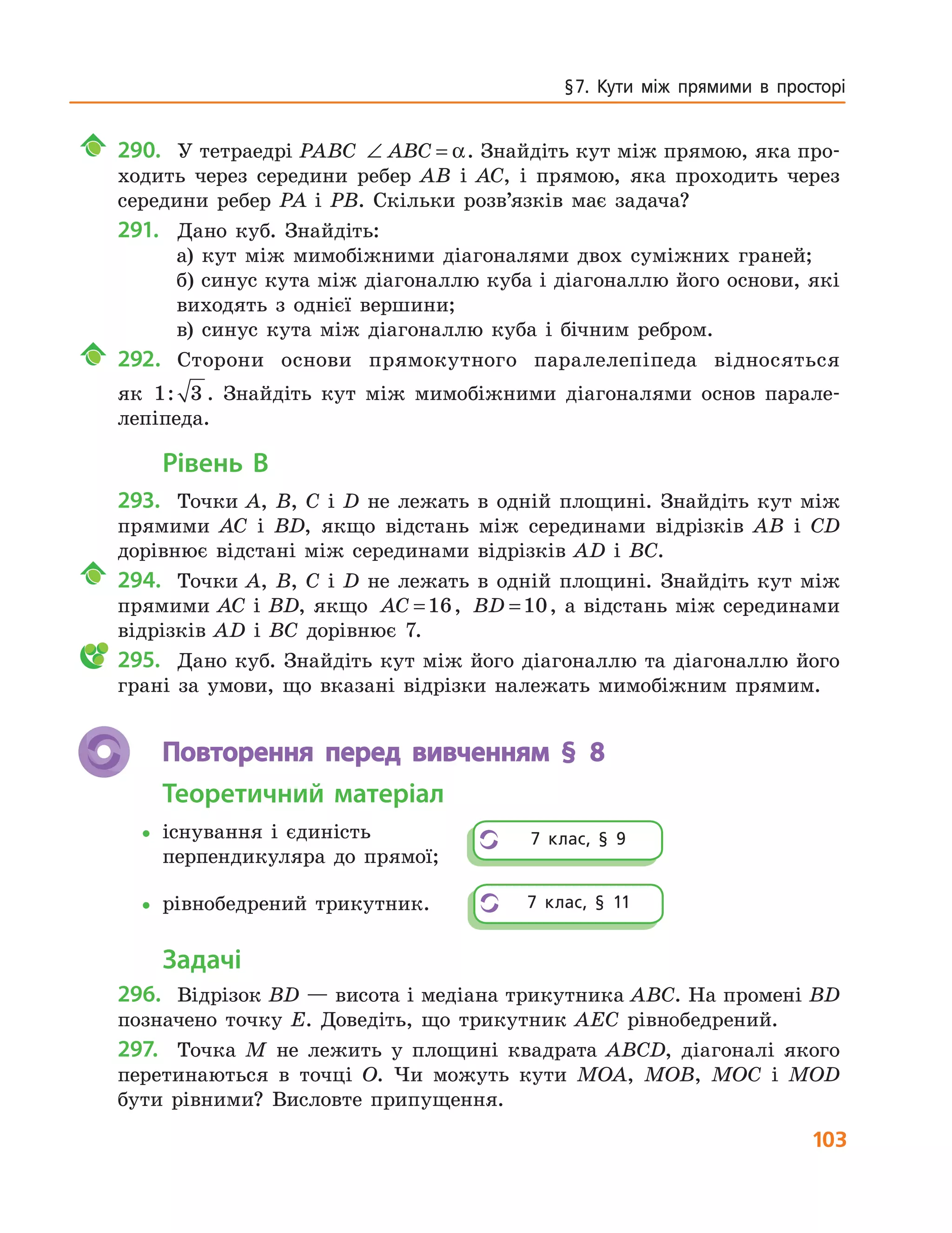 103
§ 7.  Кути  між  прямими  в  просторі
290. У тетраедрі PABC ∠ =ABC α. Знайдіть кут між прямою, яка про-
ходить через середини ребер AB і AC, і прямою, яка проходить через
середини ребер PA і PB. Скільки розв’язків має задача?
291. Дано куб. Знайдіть:
а) кут між мимобіжними діагоналями двох суміжних граней;
б) синус кута між діагоналлю куба і діагоналлю його основи, які
виходять з однієї вершини;
в) синус кута між діагоналлю куба і бічним ребром.
292. Сторони основи прямокутного паралелепіпеда відносяться
як 1 3: . Знайдіть кут між мимобіжними діагоналями основ парале-
лепіпеда.
Рівень В
293. Точки A, B, C і D не лежать в одній площині. Знайдіть кут між
прямими AC і BD, якщо відстань між серединами відрізків AB і CD
дорівнює відстані між серединами відрізків AD і BC.
294. Точки A, B, C і D не лежать в одній площині. Знайдіть кут між
прямими AC і BD, якщо AC =16, BD =10, а відстань між серединами
відрізків AD і BC дорівнює 7.
295. Дано куб. Знайдіть кут між його діагоналлю та діагоналлю його
грані за умови, що вказані відрізки належать мимобіжним прямим.
Повторення перед вивченням § 8
Теоретичний матеріал
•існування і єдиність
перпендикуляра до прямої;
•рівнобедрений трикутник.
Задачі
296. Відрізок BD — висота і медіана трикутника ABC. На промені BD
позначено точку E. Доведіть, що трикутник AEC рівнобедрений.
297. Точка M не лежить у площині квадрата ABCD, діагоналі якого
перетинаються в точці O. Чи можуть кути MOA, MOB, MOC і MOD
бути рівними? Висловте припущення.
7  клас,  §  9
7  клас,  §  11
 