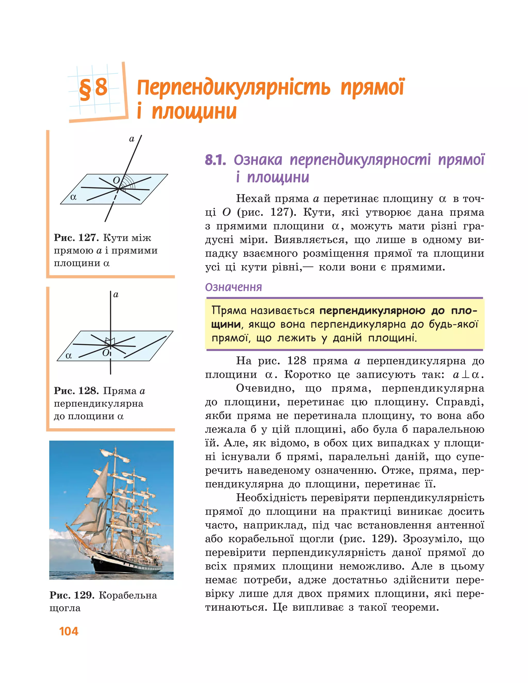 104
8.1.	 	Ознака перпендикулярності прямої
і площини
Нехай пряма a перетинає площину α в точ-
ці O (рис. 127). Кути, які утворює дана пряма
з прямими площини α, можуть мати різні гра-
дусні міри. Виявляється, що лише в одному ви-
падку взаємного розміщення прямої та площини
усі ці кути рівні,— коли вони є прямими.
Означення
Пряма називається перпендикулярною до пло-
щини, якщо вона перпендикулярна до будь-якої
прямої, що лежить у даній площині.
На рис. 128 пряма a перпендикулярна до
площини α. Коротко це записують так: a ⊥ α.
Очевидно, що пряма, перпендикулярна
до площини, перетинає цю площину. Справді,
якби пряма не перетинала площину, то вона або
лежала б у цій площині, або була б паралельною
їй. Але, як відомо, в обох цих випадках у площи-
ні існували б прямі, паралельні даній, що супе-
речить наведеному означенню. Отже, пряма, пер-
пендикулярна до площини, перетинає її.
Необхідність перевіряти перпендикулярність
прямої до площини на практиці виникає досить
часто, наприклад, під час встановлення антенної
або корабельної щогли (рис. 129). Зрозуміло, що
перевірити перпендикулярність даної прямої до
всіх прямих площини неможливо. Але в цьому
немає потреби, адже достатньо здійснити пере-
вірку лише для двох прямих площини, які пере-
тинаються. Це випливає з такої теореми.
a
O
α
Рис. 127. Кути між
прямою a і прямими
площини a
a
Oα
Рис. 128. Пряма a
перпендикулярна
до площини a
Рис. 129. Корабельна
щогла
Перпендикулярність прямої
і площини
§	8
 