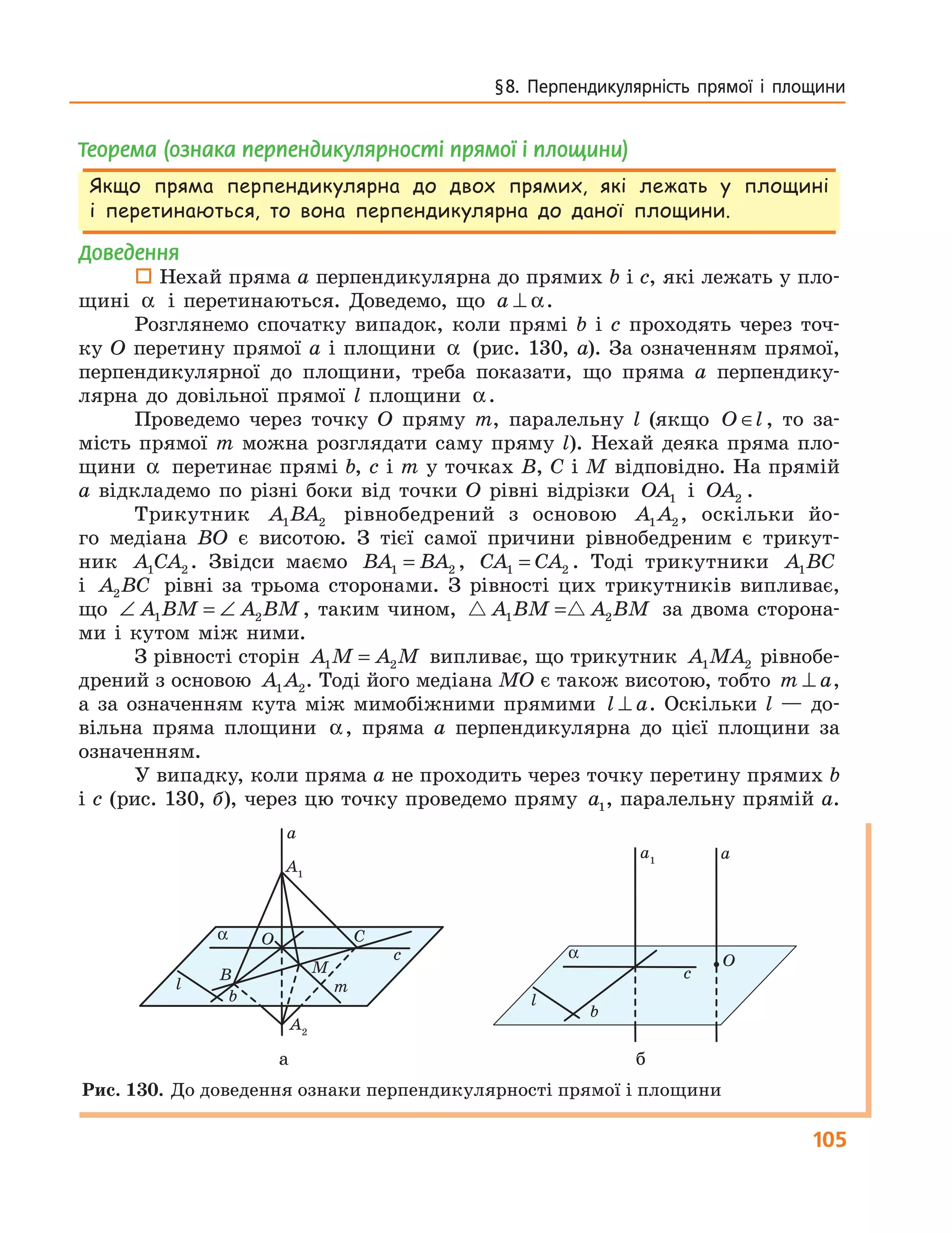 105
§8. Перпендикулярність прямої і площини
Теорема (ознака перпендикулярності прямої і площини)
Якщо пряма перпендикулярна до двох прямих, які лежать у площині
і перетинаються, то вона перпендикулярна до даної площини.
Доведення
 Нехай пряма a перпендикулярна до прямих b і c, які лежать у пло-
щині α і перетинаються. Доведемо, що a ⊥ α.
Розглянемо спочатку випадок, коли прямі b і c проходять через точ-
ку O перетину прямої a і площини α (рис. 130, а). За означенням прямої,
перпендикулярної до площини, треба показати, що пряма a перпендику-
лярна до довільної прямої l площини α.
Проведемо через точку O пряму m, паралельну l (якщо O l∈ , то за-
мість прямої m можна розглядати саму пряму l). Нехай деяка пряма пло-
щини α перетинає прямі b, c і m у точках B, C і M відповідно. На прямій
a відкладемо по різні боки від точки O рівні відрізки OA1 і OA2 .
Трикутник A BA1 2 рівнобедрений з основою A A1 2, оскільки йо-
го медіана BO є висотою. З тієї самої причини рівнобедреним є трикут-
ник A CA1 2 . Звідси маємо BA BA1 2= , CA CA1 2= . Тоді трикутники A BC1
і A BC2 рівні за трьома сторонами. З рівності цих трикутників випливає,
що ∠ = ∠A BM A BM1 2 , таким чином, A BM A BM1 2= за двома сторона-
ми і кутом між ними.
З рівності сторін A M A M1 2= випливає, що трикутник A MA1 2 рівнобе-
дрений з основою A A1 2. Тоді його медіана MO є також висотою, тобто m a⊥ ,
а за означенням кута між мимобіжними прямими l a⊥ . Оскільки l — до-
вільна пряма площини α, пряма a перпендикулярна до цієї площини за
означенням.
У випадку, коли пряма a не проходить через точку перетину прямих b
і c (рис. 130, б), через цю точку проведемо пряму a1, паралельну прямій a.
a
c
C
m
b
l
O
MB
A1
A2
α
c
O
b
l
α
aa1
a
c
C
m
b
l
O
MB
A1
A2
α
c
O
b
l
α
aa1
а б
Рис. 130. До доведення ознаки перпендикулярності прямої і площини
 