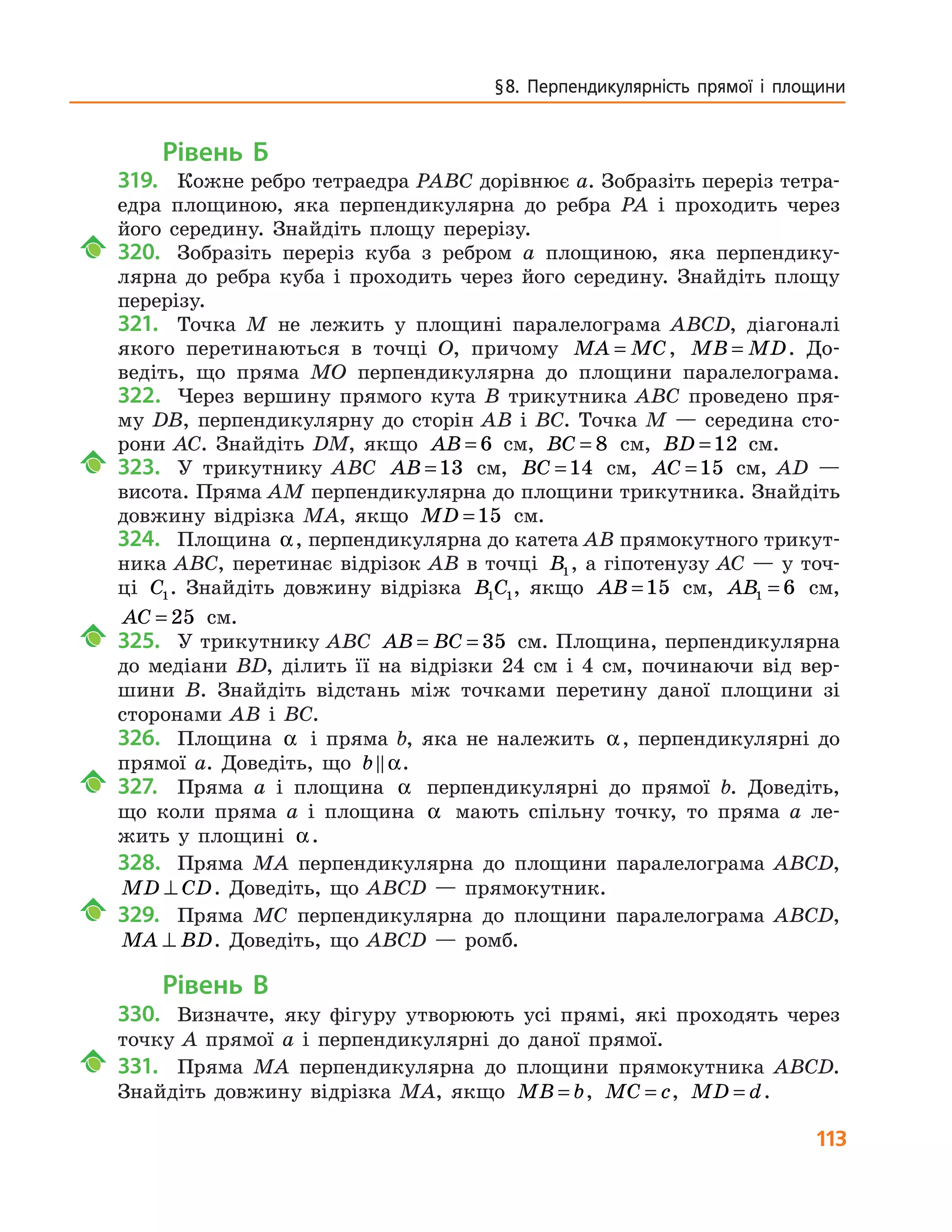 113
§ 8. Перпендикулярність прямої і площини
Рівень Б
319.	 Кожне ребро тетраедра PABC дорівнює a. Зобразіть переріз тетра-
едра площиною, яка перпендикулярна до ребра PA і проходить через
його середину. Знайдіть площу пе­рерізу.
	 320.		 Зобразіть переріз куба з ребром a площиною, яка перпендику-
лярна до ребра куба і проходить через його середину. Знайдіть площу
перерізу.
321.	 Точка M не лежить у площині паралелограма ABCD, діагоналі
якого перетинаються в точці O, причому MA MC= , MB MD= . До-
ведіть, що пряма MO перпендикулярна до площини паралелограма.
322.	 Через вершину прямого кута B трикутника ABC проведено пря-
му  DB, перпендикулярну до сторін AB і BC. Точка M — середина сто-
рони AC. Знайдіть DM, якщо AB = 6 см, BC = 8 см, BD =12 см.
	 323.		 У трикутнику ABC AB =13 см, BC =14 см, AC =15 см, AD —
висота. Пряма AM перпендикулярна до площини трикутника. Знай­діть
довжину відрізка MA, якщо MD =15 см.
324.	 Площина α, перпендикулярна до катета AB прямокутного трикут-
ника ABC, перетинає відрізок AB в точці B1, а гіпотенузу AC — у точ-
ці C1. Знайдіть довжину відрізка B C1 1, якщо AB =15 см, AB1 6= см,
AC = 25 см.
	 325.		 У трикутнику ABC AB BC= = 35 см. Площина, перпендикулярна
до медіани BD, ділить її на відрізки 24 см і 4 см, починаючи від вер-
шини B. Знайдіть відстань між точками перетину даної площини зі
сторонами AB і BC.
326.	 Площина α і пряма b, яка не належить α, перпендикулярні до
прямої a. Доведіть, що b α.
	 327.		 Пряма а і площина α перпендикулярні до прямої b. Доведіть,
що коли пряма а і площина α мають спільну точку, то пряма а ле-
жить у площині α.
328.	 Пряма MA перпендикулярна до площини паралелограма ABCD,
MD CD⊥ . Доведіть, що ABCD — прямокутник.
	 329.		 Пряма MC перпендикулярна до площини паралелограма ABCD,
MA BD⊥ . Доведіть, що ABCD — ромб.
Рівень В
330.	 Визначте, яку фігуру утворюють усі прямі, які проходять через
точку A прямої a і перпендикулярні до даної прямої.
	 331.		 Пряма MA перпендикулярна до площини прямокутника ABCD.
Знайдіть довжину відрізка MA, якщо MB b= , MC c= , MD d= .
 