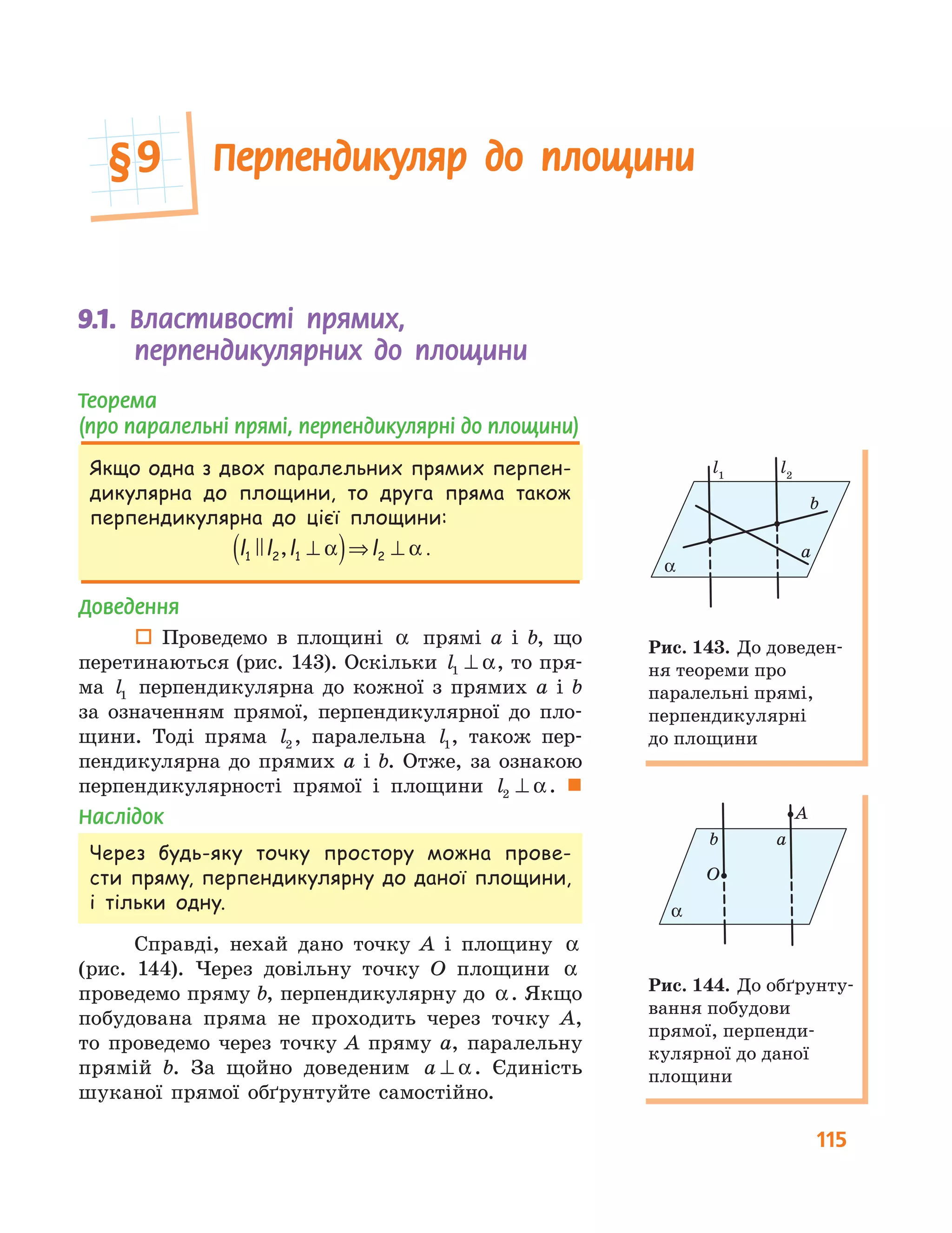 115
9.1.	 	Властивості прямих,
перпендикулярних до площини
Теорема
(про паралельні прямі, перпендикулярні до площини)
Якщо одна з двох паралельних прямих перпен-
дикулярна до площини, то друга пряма також
перпендикулярна до цієї площини:
l l l l1 2 1 2, ⊥( )⇒ ⊥α α .
Доведення
 Проведемо в площині α прямі a і b, що
перетинаються (рис. 143). Оскільки l1 ⊥ α, то пря-
ма l1 перпендикулярна до кожної з прямих a і b
за означенням прямої, перпендикулярної до пло-
щини. Тоді пряма l2 , паралельна l1, також пер-
пендикулярна до прямих a і b. Отже, за ознакою
перпендикулярності прямої і площини l2 ⊥ α. 
Наслідок
Через будь-яку точку простору можна прове-
сти пряму, перпендикулярну до даної площини,
і тільки одну.
Справді, нехай дано точку A і площину α
(рис. 144). Через довільну точку O площини α
проведемо пряму b, перпендикулярну до α. Якщо
побудована пряма не проходить через точку A,
то проведемо через точку A пряму a, паралельну
прямій b. За щойно доведеним a ⊥ α. Єдиність
шуканої прямої обґрунтуйте самостійно.
a
b
α
l1
l2
Рис. 143. До доведен-
ня теореми про
паралельні прямі,
перпендикулярні
до площини
A
O
ab
α
Рис. 144. До обґрунту-
вання побудови
прямої, перпенди-
кулярної до даної
площини
Перпендикуляр до площини§	9
 