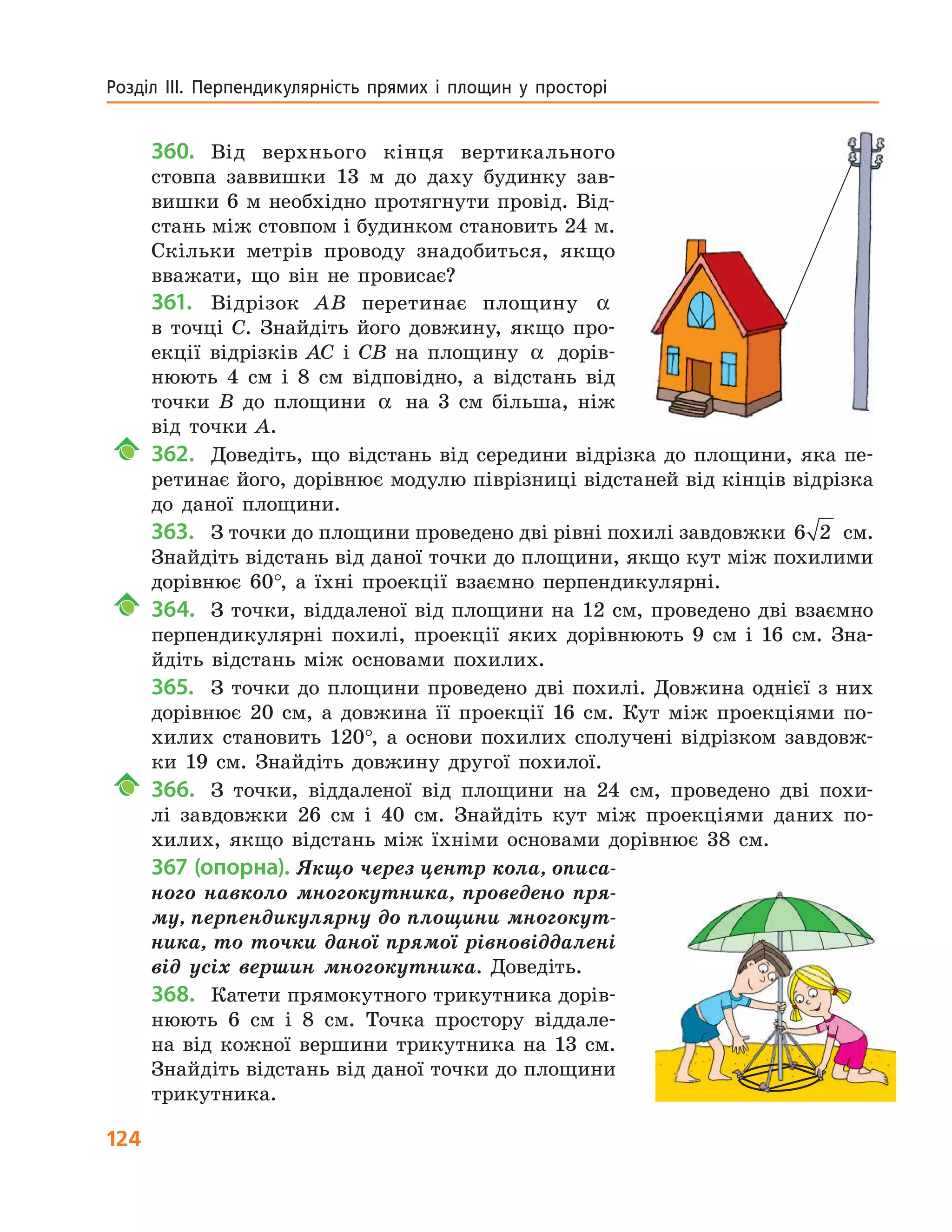 124
Розділ  ІІІ.  Перпендикулярність  прямих  і  площин  у  просторі 
360. Від верхнього кінця вертикального
стовпа заввишки 13 м до даху будинку зав-
вишки 6 м необхідно протягнути провід. Від-
стань між стовпом і будинком становить 24 м.
Скільки метрів проводу знадобиться, якщо
вважати, що він не провисає?
361. Відрізок AB перетинає площину α
в точці C. Знайдіть його довжину, якщо про-
екції відрізків AC і CB на площину α дорів-
нюють 4 см і 8 см відповідно, а відстань від
точки B до площини α на 3 см більша, ніж
від точки A.
362. Доведіть, що відстань від середини відрізка до площини, яка пе-
ретинає його, дорівнює модулю піврізниці відстаней від кінців відрізка
до даної площини.
363. З точки до площини проведено дві рівні похилі завдовжки 6 2 см.
Знайдіть відстань від даної точки до площини, якщо кут між похилими
дорівнює 60°, а їхні проекції взаємно перпендикулярні.
364. З точки, віддаленої від площини на 12 см, проведено дві взаємно
перпендикулярні похилі, проекції яких дорівнюють 9 см і 16 см. Зна-
йдіть відстань між основами похилих.
365. З точки до площини проведено дві похилі. Довжина однієї з них
дорівнює 20 см, а довжина її проекції 16 см. Кут між проекціями по-
хилих становить 120°, а основи похилих сполучені відрізком завдовж-
ки 19 см. Знайдіть довжину другої похилої.
366. З точки, віддаленої від площини на 24 см, проведено дві похи-
лі завдовжки 26 см і 40 см. Знайдіть кут між проекціями даних по-
хилих, якщо відстань між їхніми основами дорівнює 38 см.
367 (опорна). Якщо через центр кола, описа-
ного навколо многокутника, проведено пря-
му, перпендикулярну до площини многокут-
ника, то точки даної прямої рівновіддалені
від усіх вершин многокутника. Доведіть.
368. Катети прямокутного трикутника дорів-
нюють 6 см і 8 см. Точка простору віддале-
на від кожної вершини трикутника на 13 см.
Знайдіть відстань від даної точки до площини
трикутника.
 