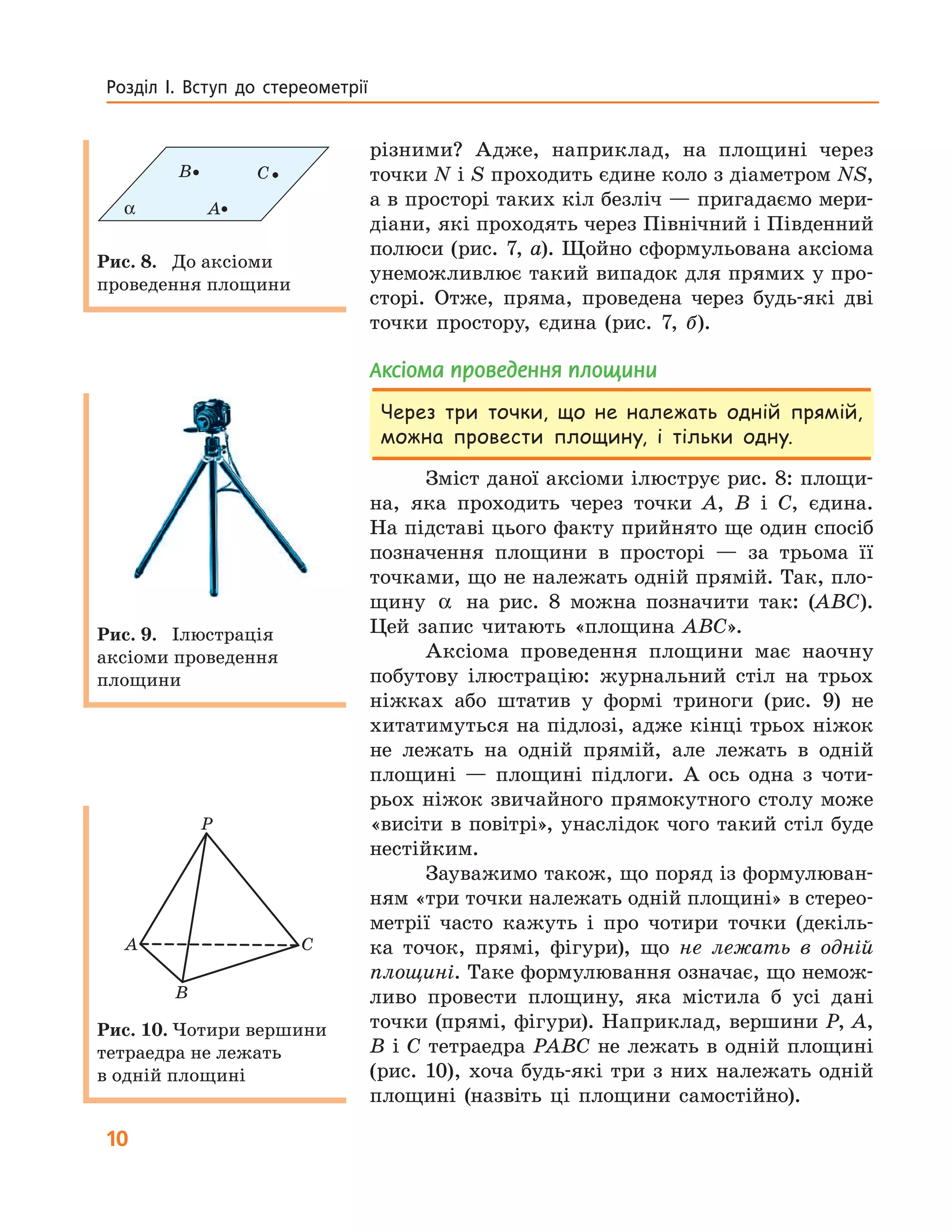 10
Розділ  І.  Вступ  до  стереометрії
різними? Адже, наприклад, на площині через
точки N і S проходить єдине коло з діаметром NS,
а в просторі таких кіл безліч — пригадаємо мери-
діани, які проходять через Північний і Південний
полюси (рис. 7, а). Щойно сформульована аксіома
унеможливлює такий випадок для прямих у про-
сторі. Отже, пряма, проведена через будь-які дві
точки простору, єдина (рис. 7, б).
аксіома проведення площини
Через три точки, що не належать одній прямій,
можна провести площину, і тільки одну.
Зміст даної аксіоми ілюструє рис. 8: площи-
на, яка проходить через точки A, B і C, єдина.
На підставі цього факту прийнято ще один спосіб
позначення площини в просторі — за трьома її
точками, що не належать одній прямій. Так, пло-
щину α на рис. 8 можна позначити так: (ABC).
Цей запис читають «площина ABC».
Аксіома проведення площини має наочну
побутову ілюстрацію: журнальний стіл на трьох
ніжках або штатив у формі триноги (рис. 9) не
хитатимуться на підлозі, адже кінці трьох ніжок
не лежать на одній прямій, але лежать в одній
площині — площині підлоги. А ось одна з чоти-
рьох ніжок звичайного прямокутного столу може
«висіти в повітрі», унаслідок чого такий стіл буде
нестійким.
Зауважимо також, що поряд із формулюван-
ням «три точки належать одній площині» в стерео-
метрії часто кажуть і про чотири точки (декіль-
ка точок, прямі, фігури), що не лежать в одній
площині. Таке формулювання означає, що немож-
ливо провести площину, яка містила б усі дані
точки (прямі, фігури). Наприклад, вершини P, A,
B і C тетраедра PABC не лежать в одній площині
(рис. 10), хоча будь-які три з них належать одній
площині (назвіть ці площини самостійно).
A
B C
α
Рис. 8. До аксіоми
проведення площини
Рис. 9. Ілюстрація
аксіоми проведення
площини
A C
B
P
Рис. 10. Чотири вершини
тетраедра не лежать
в одній площині
 
