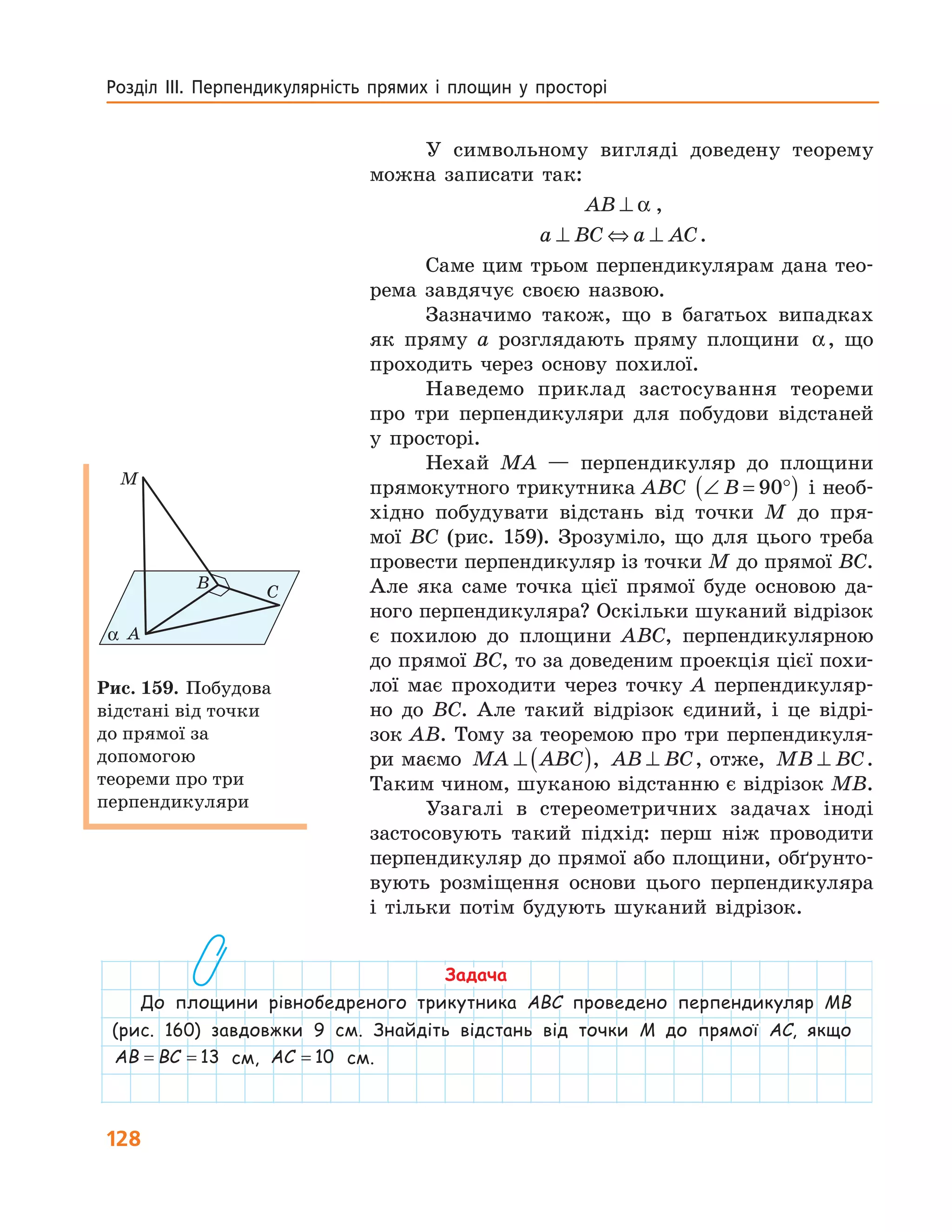 128
Розділ  ІІІ.  Перпендикулярність  прямих  і  площин  у  просторі 
У символьному вигляді доведену теорему
можна записати так:
AB ⊥ α ,
a BC a AC⊥ ⇔ ⊥ .
Саме цим трьом перпендикулярам дана тео-
рема завдячує своєю назвою.
Зазначимо також, що в багатьох випадках
як пряму a розглядають пряму площини α, що
проходить через основу похилої.
Наведемо приклад застосування теореми
про три перпендикуляри для побудови відстаней
у просторі.
Нехай MA — перпендикуляр до площини
прямокутного трикутника ABC ∠ = °( )B 90 і необ-
хідно побудувати відстань від точки M до пря-
мої BC (рис. 159). Зрозуміло, що для цього треба
провести перпендикуляр із точки M до прямої BC.
Але яка саме точка цієї прямої буде основою да-
ного перпендикуляра? Оскільки шуканий відрізок
є похилою до площини ABC, перпендикулярною
до прямої BC, то за доведеним проекція цієї похи-
лої має проходити через точку A перпендикуляр-
но до BC. Але такий відрізок єдиний, і це відрі-
зок AB. Тому за теоремою про три перпендикуля-
ри маємо MA ABC⊥ ( ), AB BC⊥ , отже, MB BC⊥ .
Таким чином, шуканою відстанню є відрізок MB.
Узагалі в стереометричних задачах іноді
застосовують такий підхід: перш ніж проводити
перпендикуляр до прямої або площини, обґрунто-
вують розміщення основи цього перпендикуляра
і тільки потім будують шуканий відрізок.
M
B
C
Aα
Рис. 159. Побудова
відстані від точки
до прямої за
допомогою
теореми про три
перпендикуляри
Задача
До площини рівнобедреного трикутника ABC проведено перпендикуляр MB
(рис. 160) завдовжки 9 см. Знайдіть відстань від точки M до прямої AC, якщо
AB BC= = 13 см, AC = 10 см.
 