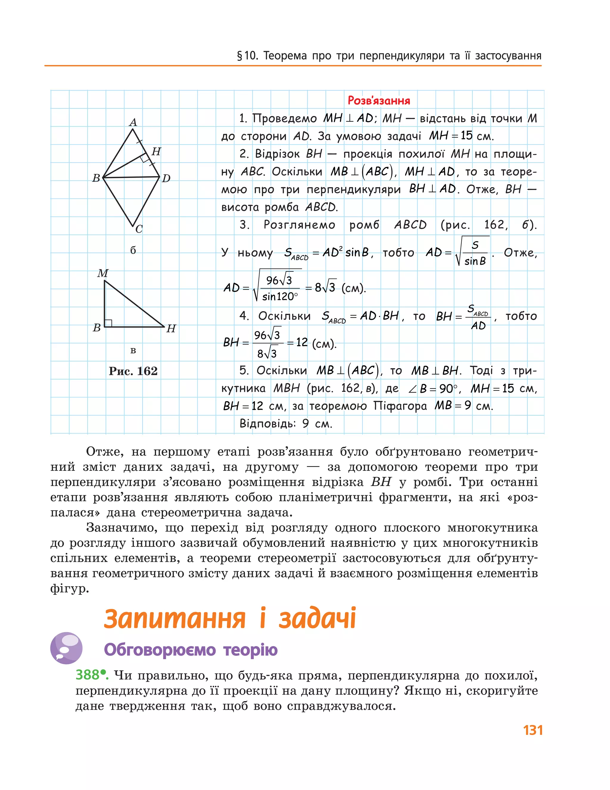 131
§ 10. Теорема про три перпенди­куляри та її застосування
Розв’язання
1. Проведемо MH AD⊥ ; MH — відстань від точки M
до сторони AD. За умовою задачі MH = 15  см.
2. Відрізок BH — проекція похилої MH на площи-
ну  ABC. Оскільки MB ABC⊥ ( ), MH AD⊥ , то за теоре-
мою про три перпендикуляри BH AD⊥ . Отже, BH  —
висота ромба ABCD.
3. Розглянемо ромб ABCD (рис. 162, б).
У ньому S AD BABCD
= 2
sin , тобто AD
S
B
=
sin
. Отже,
AD = =
°
96 3
120
8 3
sin
 (см).
4. Оскільки S AD BHABCD
= ⋅ , то BH
S
AD
ABCD
= , тобто
BH = =
96 3
8 3
12  (см).
5. Оскільки MB ABC⊥ ( ), то MB BH⊥ . Тоді з три-
кутника MBH (рис.  162,  в), де ∠ = °B 90 , MH = 15   см,
BH = 12   см, за теоремою Піфагора MB = 9  см.
Відповідь: 9 см.
A
D
H
A
B
C
D
H
B H
M
б
A
B
C
D
H
B H
M
в
Рис. 162
Отже, на першому етапі розв’язання було обґрунтовано геометрич-
ний зміст даних задачі, на другому — за допомогою теореми про три
­перпендикуляри з’ясовано розміщення відрізка BH у ромбі. Три останні
етапи розв’язання являють собою планіметричні фрагменти, на які «роз-
палася» дана стереометрична задача.
Зазначимо, що перехід від розгляду одного плоского многокутника
до розгляду іншого зазвичай обумовлений наявністю у цих многокутників
спільних елементів, а теореми стереометрії застосовуються для обґрунту-
вання геометричного змісту даних задачі й взаємного розміщення елементів
фігур.
Запитання і задачі
	 Обговорюємо теорію	
388•.	Чи правильно, що будь-яка пряма, перпендикулярна до похилої,
перпендикулярна до її проекції на дану площину? Якщо ні, скоригуйте
дане твердження так, щоб воно справджувалося.
 