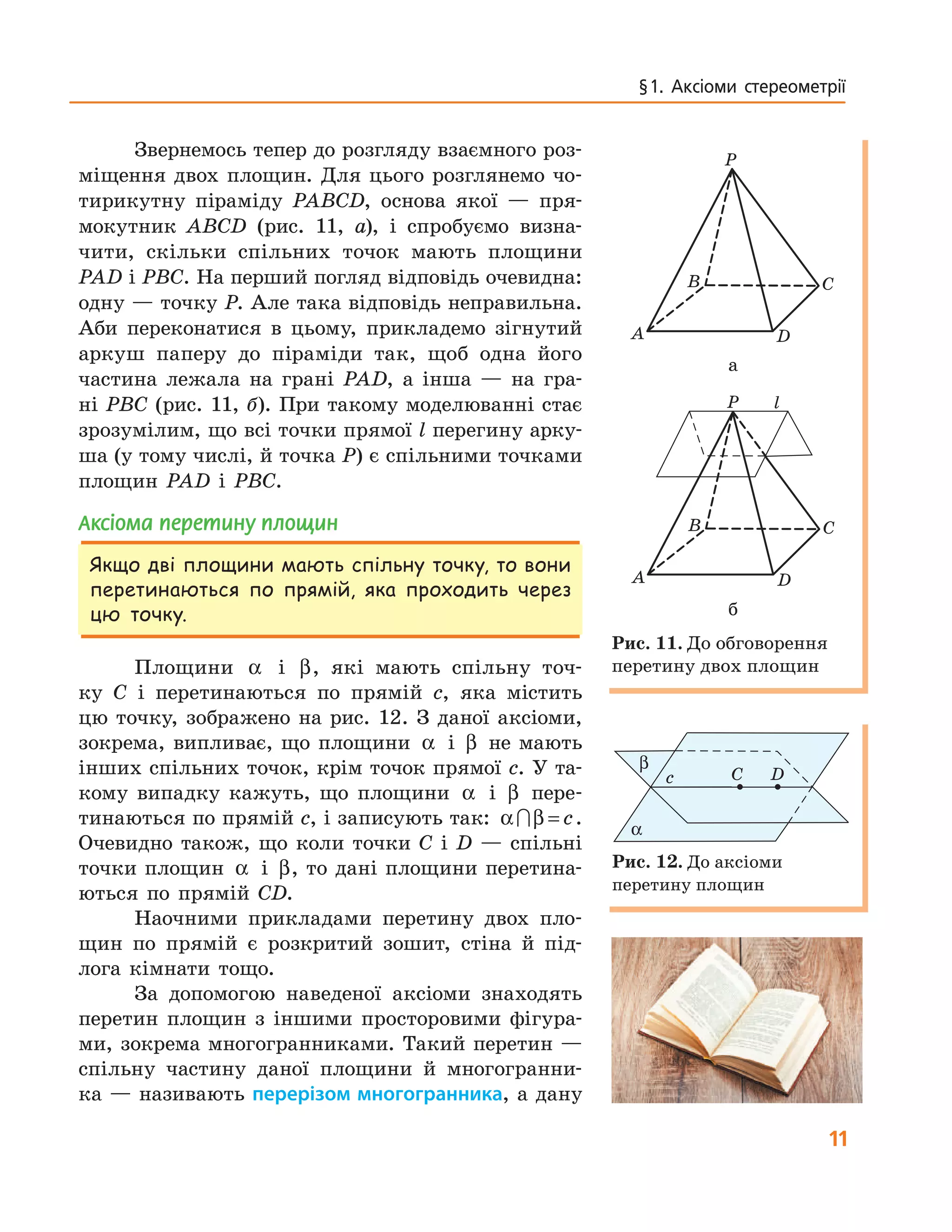 11
§ 1.  Аксіоми  стереометрії
Звернемось тепер до розгляду взаємного роз-
міщення двох площин. Для цього розглянемо чо-
тирикутну піраміду PABCD, основа якої — пря-
мокутник ABCD (рис. 11, а), і спробуємо визна-
чити, скільки спільних точок мають площини
PAD і PBC. На перший погляд відповідь очевидна:
одну — точку P. Але така відповідь неправильна.
Аби переконатися в цьому, прикладемо зігнутий
аркуш паперу до піраміди так, щоб одна його
частина лежала на грані PAD, а інша — на гра-
ні PBC (рис. 11, б). При такому моделюванні стає
зрозумілим, що всі точки прямої l перегину арку-
ша (у тому числі, й точка P) є спільними точками
площин PAD і PBC.
аксіома перетину площин
Якщо дві площини мають спільну точку, то вони
перетинаються по прямій, яка проходить через
цю точку.
Площини α і β, які мають спільну точ-
ку C і перетинаються по прямій c, яка містить
цю точку, зображено на рис. 12. З даної аксіоми,
зокрема, випливає, що площини α і β не мають
інших спільних точок, крім точок прямої c. У та-
кому випадку кажуть, що площини α і β пере-
тинаються по прямій c, і записують так: α β∩ = c.
Очевидно також, що коли точки C і D — спільні
точки площин α і β, то дані площини перетина-
ються по прямій CD.
Наочними прикладами перетину двох пло-
щин по прямій є розкритий зошит, стіна й під-
лога кімнати тощо.
За допомогою наведеної аксіоми знаходять
перетин площин з іншими просторовими фігура-
ми, зокрема многогранниками. Такий перетин —
спільну частину даної площини й многогранни-
ка — називають перерізом многогранника, а дану
A
B C
D
P
A
B
а
A
B C
D
P
A
B C
D
P l
б
Рис. 11. До обговорення
перетину двох площин
C Dс
α
β
Рис. 12. До аксіоми
перетину площин
 