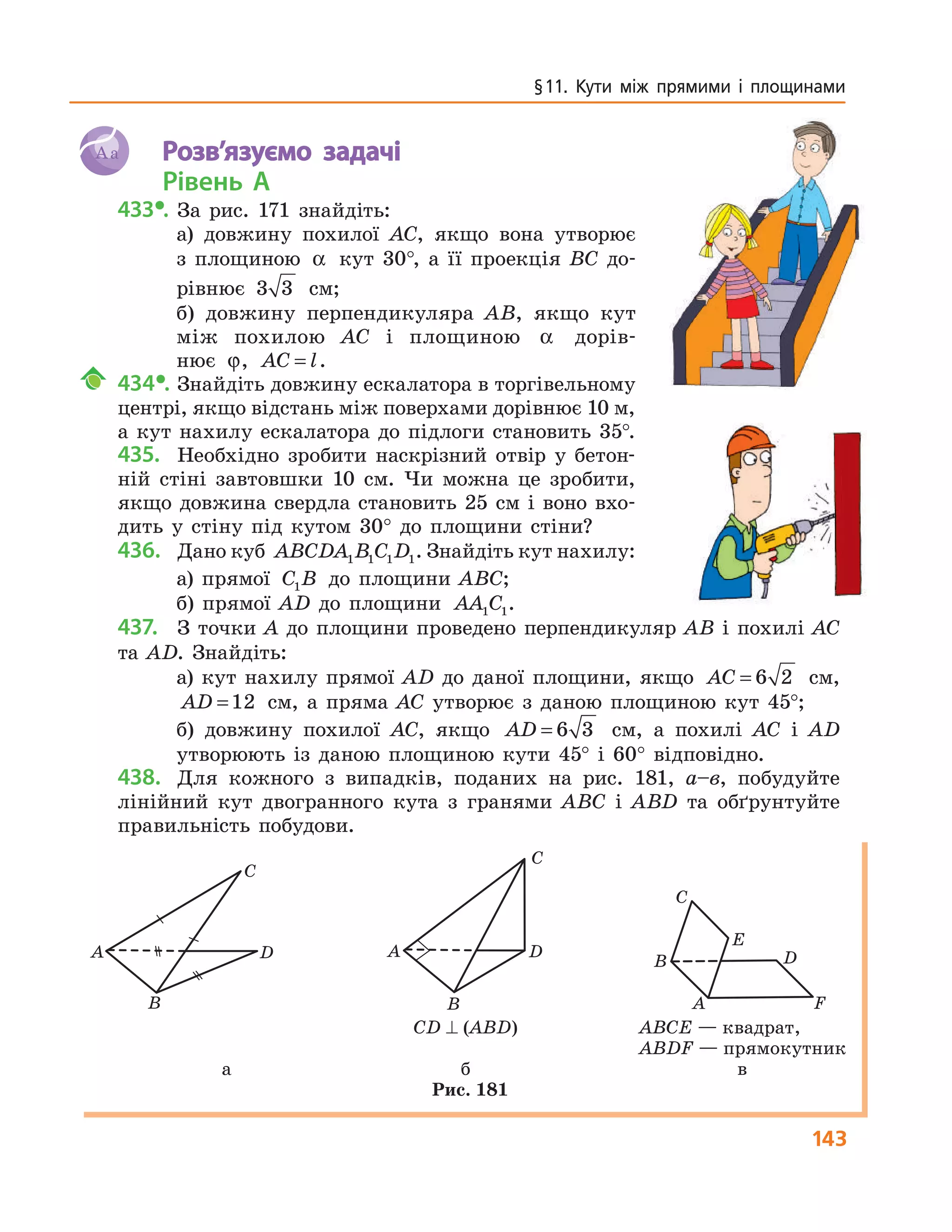 143
§11. Кути між прямими і площинами
Aa Розв’язуємо задачі
Рівень А
433•. За рис. 171 знайдіть:
а) довжину похилої AC, якщо вона утворює
з площиною α кут 30°, а її проекція BC до-
рівнює 3 3 см;
б) довжину перпендикуляра AB, якщо кут
між похилою AC і площиною α дорів-
нює ϕ, AC l= .
434•. Знайдіть довжину ескалатора в торгівельному
центрі, якщо відстань між поверхами дорівнює 10 м,
а кут нахилу ескалатора до підлоги становить 35°.
435. Необхідно зробити наскрізний отвір у бетон-
ній стіні завтовшки 10 см. Чи можна це зробити,
якщо довжина свердла становить 25 см і воно вхо-
дить у стіну під кутом 30° до площини стіни?
436. Дано куб ABCDA B C D1 1 1 1. Знайдіть кут нахилу:
а) прямої C B1 до площини ABC;
б) прямої AD до площини AA C1 1.
437. З точки A до площини проведено перпендикуляр AB і похилі AC
та AD. Знайдіть:
а) кут нахилу прямої AD до даної площини, якщо AC = 6 2 см,
AD =12 см, а пряма AC утворює з даною площиною кут 45°;
б) довжину похилої AC, якщо AD = 6 3 см, а похилі AC і AD
утворюють із даною площиною кути 45° і 60° відповідно.
438. Для кожного з випадків, поданих на рис. 181, а–в, побудуйте
лінійний кут двогранного кута з гранями ABC і ABD та обґрунтуйте
правильність побудови.
A
B
C
D A
B
C
D
A
B
C
D
F
E
СD ⊥ (ABD) ABCE — квадрат,
ABDF — прямокутник
а б в
Рис. 181
 