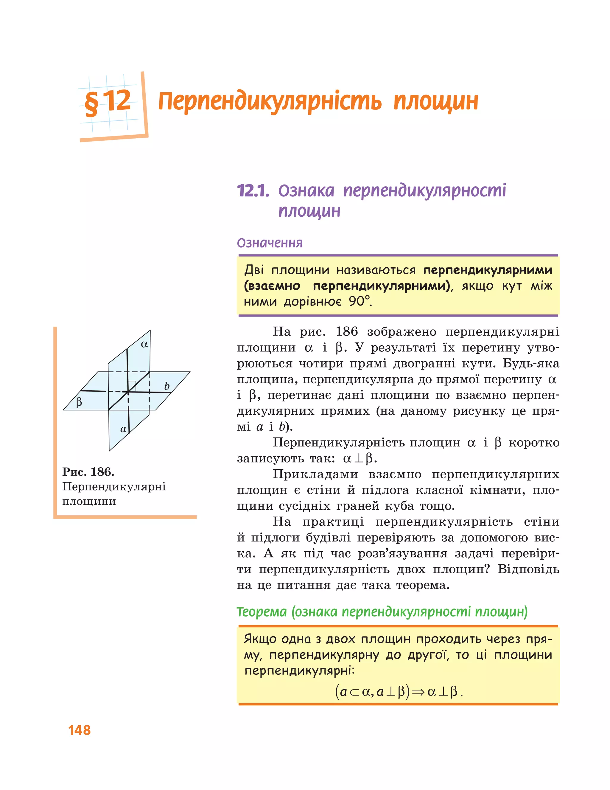 148
Перпендикулярність площин
12.1.	 	Ознака перпендикулярності
площин
Означення
Дві площини називаються перпендикулярними
(взаємно перпендикулярними), якщо кут між
ними дорівнює 90°.
На рис. 186 зображено перпендикулярні
площини α і β. У результаті їх перетину утво-
рюються чотири прямі двогранні кути. Будь-яка
площина, перпендикулярна до прямої перетину α
і β, перетинає дані площини по взаємно перпен-
дикулярних прямих (на даному рисунку це пря-
мі a і b).
Перпендикулярність площин α і β коротко
записують так: α β⊥ .
Прикладами взаємно перпендикулярних
площин є стіни й підлога класної кімнати, пло-
щини сусідніх граней куба тощо.
На практиці перпендикулярність стіни
й підлоги будівлі перевіряють за допомогою вис-
ка. А як під час розв’язування задачі перевіри-
ти перпендикулярність двох площин? Відповідь
на це питання дає така теорема.
Теорема (ознака перпендикулярності площин)
Якщо одна з двох площин проходить через пря-
му, перпендикулярну до другої, то ці площини
перпендикулярні:
a a⊂ ⊥( )⇒ ⊥α β α β, .
α
β
a
b
Рис. 186.
Перпендикулярні
площини
§	12
 