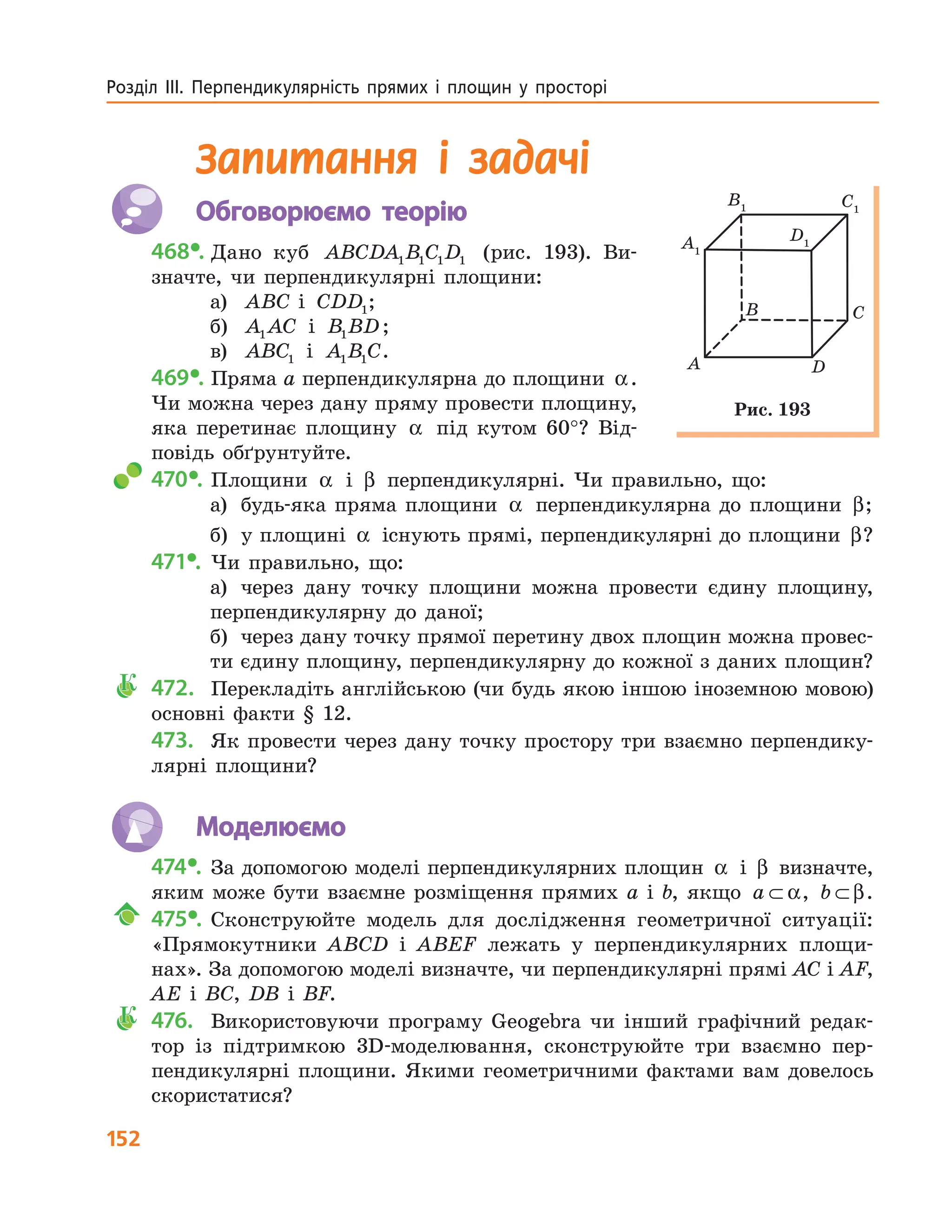 152
Розділ  ІІІ.  Перпендикулярність  прямих  і  площин  у  просторі 
Запитання і задачі
Обговорюємо теорію
468•. Дано куб ABCDA B C D1 1 1 1 (рис. 193). Ви-
значте, чи перпендикулярні площини:
а) ABC і CDD1;
б) A AC1 і B BD1 ;
в) ABC1 і A B C1 1 .
469•. Пряма a перпендикулярна до площини α.
Чи можна через дану пряму провести площину,
яка перетинає площину α під кутом 60°? Від-
повідь обґрунтуйте.
470•. Площини α і β перпендикулярні. Чи правильно, що:
а) будь-яка пряма площини α перпендикулярна до площини β;
б) у площині α існують прямі, перпендикулярні до площини β?
471•. Чи правильно, що:
а) через дану точку площини можна провести єдину площину,
перпендикулярну до даної;
б) через дану точку прямої перетину двох площин можна провес-
ти єдину площину, перпендикулярну до кожної з даних площин?
К 472. Перекладіть англійською (чи будь якою іншою іноземною мовою)
основні факти § 12.
473. Як провести через дану точку простору три взаємно перпендику-
лярні площини?
Моделюємо
474•. За допомогою моделі перпендикулярних площин α і β визначте,
яким може бути взаємне розміщення прямих a і b, якщо a ⊂ α, b ⊂ β.
475•. Сконструюйте модель для дослідження геометричної ситуації:
«Прямокутники ABCD і ABEF лежать у перпендикулярних площи-
нах». За допомогою моделі визначте, чи перпендикулярні прямі AC і AF,
AE і BC, DB і BF.
К 476. Використовуючи програму Geogebra чи інший графічний редак-
тор із підтримкою 3D-моделювання, сконструюйте три взаємно пер-
пендикулярні площини. Якими геометричними фактами вам довелось
скористатися?
A
B C
D
A1
B1 C1
D1
Рис. 193
 