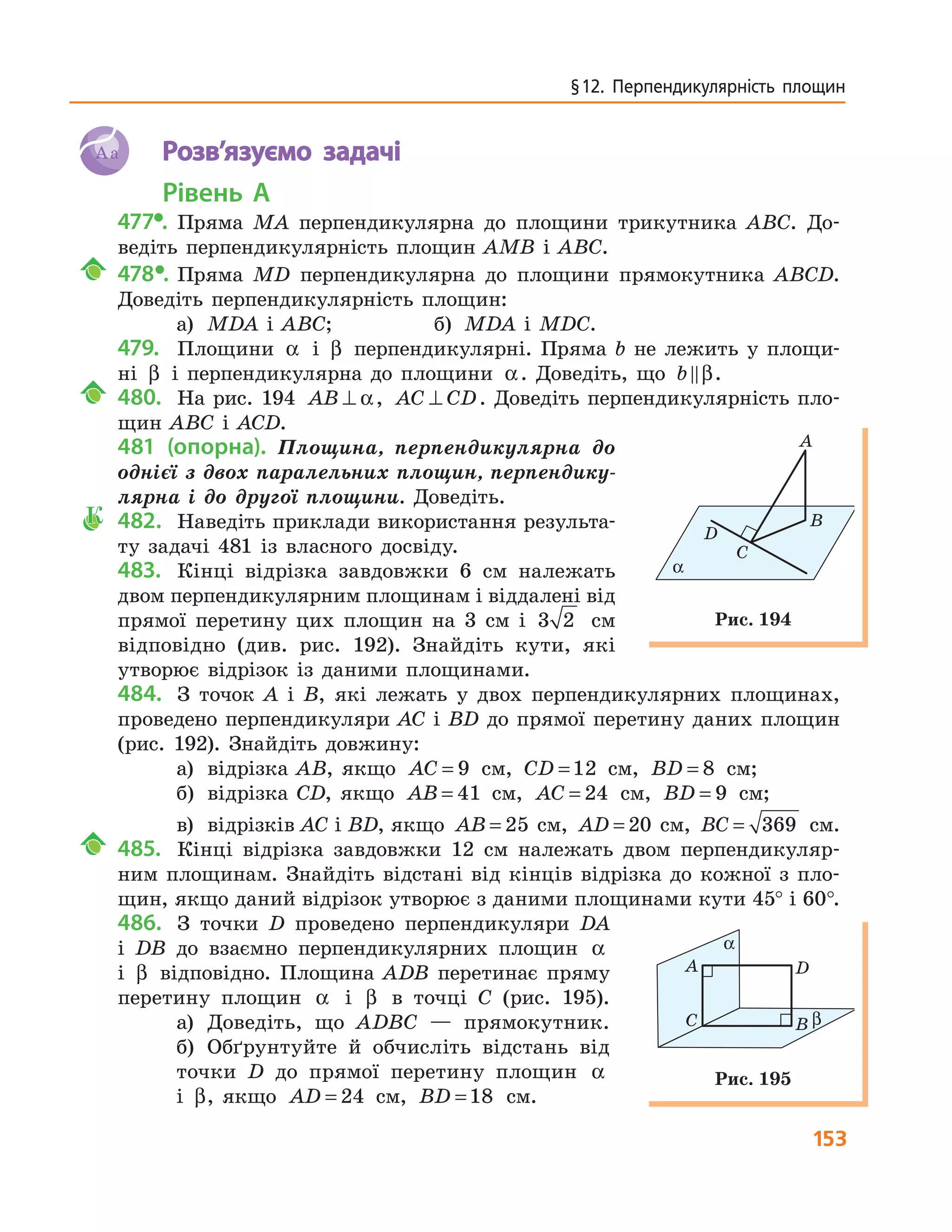 153
§ 12.  Перпендикулярність  площин
Aa Розв’язуємо задачі
Рівень А
477•. Пряма MA перпендикулярна до площини трикутника ABC. До-
ведіть перпендикулярність площин AMB і ABC.
478•. Пряма MD перпендикулярна до площини прямокутника ABCD.
Доведіть перпендикулярність площин:
а) MDA і ABC; б) MDA і MDC.
479. Площини α і β перпендикулярні. Пряма b не лежить у площи-
ні β і перпендикулярна до площини α. Доведіть, що b β.
480. На рис. 194 AB ⊥ α, AC CD⊥ . Доведіть перпендикулярність пло-
щин ABC і ACD.
481 (опорна). Площина, перпендикулярна до
однієї з двох паралельних площин, перпендику-
лярна і до другої площини. Доведіть.
К 482. Наведіть приклади використання результа-
ту задачі 481 із власного досвіду.
483. Кінці відрізка завдовжки 6 см належать
двом перпендикулярним площинам і віддалені від
прямої перетину цих площин на 3 см і 3 2 см
відповідно (див. рис. 192). Знайдіть кути, які
утворює відрізок із даними площинами.
484. З точок A і B, які лежать у двох перпендикулярних площинах,
проведено перпендикуляри AC і BD до прямої перетину даних площин
(рис. 192). Знайдіть довжину:
а) відрізка AB, якщо AC = 9 см, CD =12 см, BD = 8 см;
б) відрізка CD, якщо AB = 41 см, AC = 24 см, BD = 9 см;
в) відрізків AC і BD, якщо AB = 25 см, AD = 20 см, BC = 369 см.
485. Кінці відрізка завдовжки 12 см належать двом перпендикуляр-
ним площинам. Знайдіть відстані від кінців відрізка до кожної з пло-
щин, якщо даний відрізок утворює з даними площинами кути 45° і 60°.
486. З точки D проведено перпендикуляри DA
і DB до взаємно перпендикулярних площин α
і β відповідно. Площина ADB перетинає пряму
перетину площин α і β в точці C (рис. 195).
а) Доведіть, що ADBC — прямокутник.
б) Обґрунтуйте й обчисліть відстань від
точки D до прямої перетину площин α
і β, якщо AD = 24 см, BD =18 см.
A
С
B
D
α
Рис. 194
A
С
D
B
α
β
Рис. 195
 