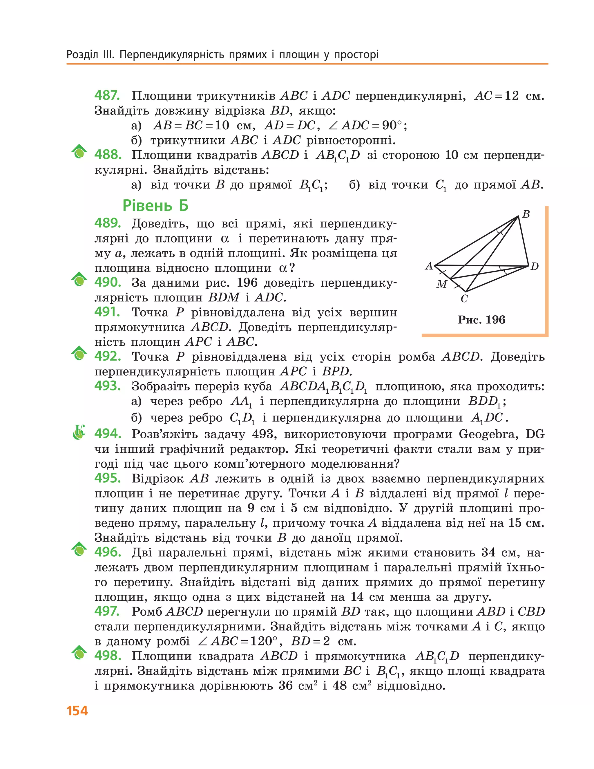 154
Розділ  ІІІ.  Перпендикулярність  прямих  і  площин  у  просторі 
487. Площини трикутників ABC і ADC перпендикулярні, AC =12 см.
Знайдіть довжину відрізка BD, якщо:
а) AB BC= =10 см, AD DC= , ∠ = °ADC 90 ;
б) трикутники ABC і ADC рівносторонні.
488. Площини квадратів ABCD і AB C D1 1 зі стороною 10 см перпенди-
кулярні. Знайдіть відстань:
а) від точки B до прямої B C1 1; б) від точки C1 до прямої AB.
Рівень Б
489. Доведіть, що всі прямі, які перпендику-
лярні до площини α і перетинають дану пря-
му a, лежать в одній площині. Як розміщена ця
площина відносно площини α?
490. За даними рис. 196 доведіть перпендику-
лярність площин BDM і ADC.
491. Точка P рівновіддалена від усіх вершин
прямокутника ABCD. Доведіть перпендикуляр-
ність площин APC і ABC.
492. Точка P рівновіддалена від усіх сторін ромба ABCD. Доведіть
перпендикулярність площин APC і BPD.
493. Зобразіть переріз куба ABCDA B C D1 1 1 1 площиною, яка проходить:
а) через ребро AA1 і перпендикулярна до площини BDD1 ;
б) через ребро C D1 1 і перпендикулярна до площини A DC1 .
К 494. Розв’яжіть задачу 493, використовуючи програми Geogebra, DG
чи інший графічний редактор. Які теоретичні факти стали вам у при-
годі під час цього комп’ютерного моделювання?
495. Відрізок AB лежить в одній із двох взаємно перпендикулярних
площин і не перетинає другу. Точки A і B віддалені від прямої l пере-
тину даних площин на 9 см і 5 см відповідно. У другій площині про-
ведено пряму, паралельну l, причому точка A віддалена від неї на 15 см.
Знайдіть відстань від точки B до даноїц прямої.
496. Дві паралельні прямі, відстань між якими становить 34 см, на-
лежать двом перпендикулярним площинам і паралельні прямій їхньо-
го перетину. Знайдіть відстані від даних прямих до прямої перетину
площин, якщо одна з цих відстаней на 14 см менша за другу.
497. Ромб ABCD перегнули по прямій BD так, що площини ABD і CBD
стали перпендикулярними. Знайдіть відстань між точками A і C, якщо
в даному ромбі ∠ = °ABC 120 , BD = 2 см.
498. Площини квадрата ABCD і прямокутника AB C D1 1 перпендику-
лярні. Знайдіть відстань між прямими BC і B C1 1, якщо площі квадрата
і прямокутника дорівнюють 36 см2
і 48 см2
відповідно.
A
M
B
C
D
Рис. 196
 