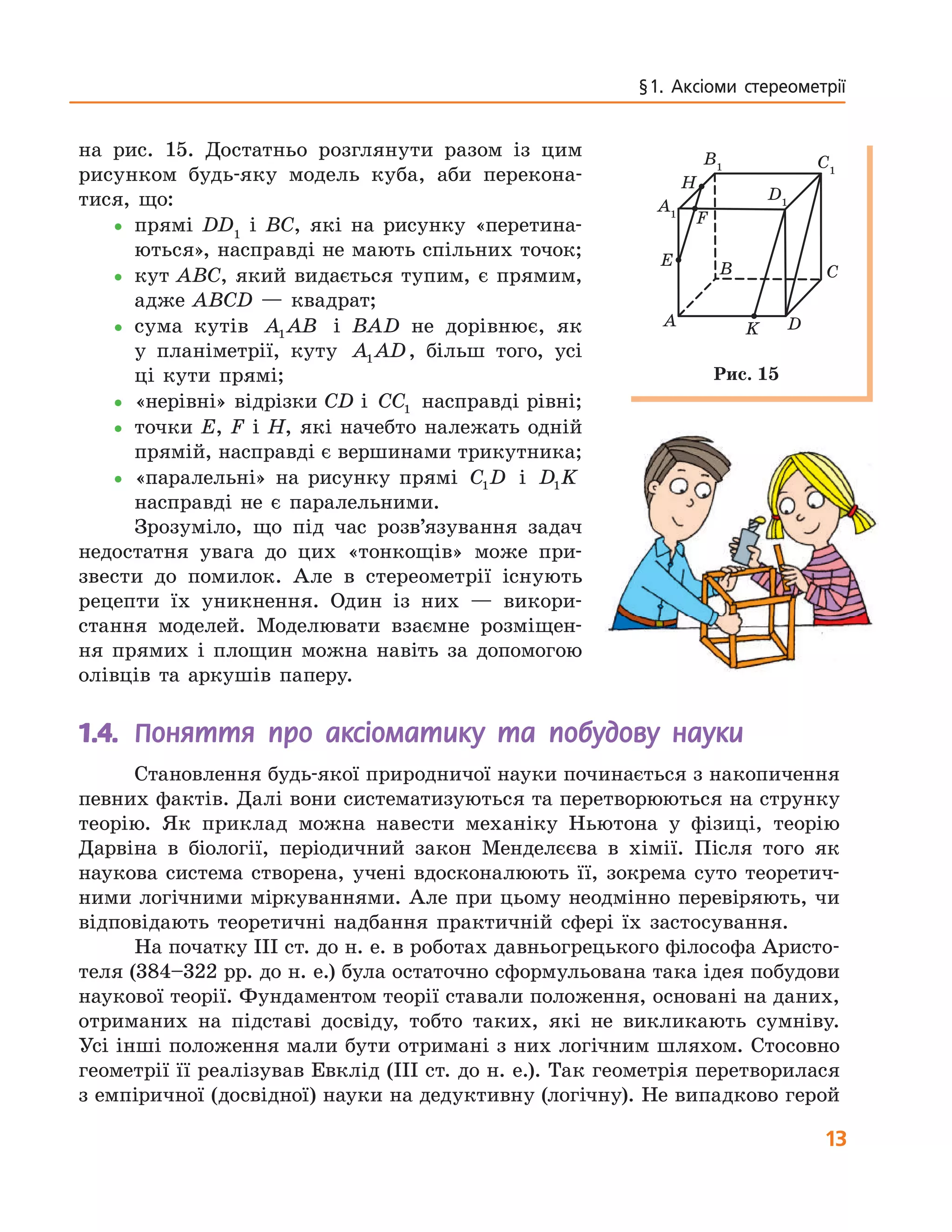 13
§ 1.  Аксіоми  стереометрії
на рис. 15. Достатньо розглянути разом із цим
рисунком будь-яку модель куба, аби перекона-
тися, що:
•прямі DD1
і BC, які на рисунку «перетина-
ються», насправді не мають спільних точок;
•кут ABC, який видається тупим, є прямим,
адже ABCD — квадрат;
•сума кутів A AB1 і BAD не дорівнює, як
у планіметрії, куту A AD1 , більш того, усі
ці кути прямі;
•«нерівні» відрізки CD і CC1 насправді рівні;
•точки E, F і H, які начебто належать одній
прямій, насправді є вершинами трикутника;
•«паралельні» на рисунку прямі C D1 і D K1
насправді не є паралельними.
Зрозуміло, що під час розв’язування задач
недостатня увага до цих «тонкощів» може при-
звести до помилок. Але в стереометрії існують
рецепти їх уникнення. Один із них — викори-
стання моделей. Моделювати взаємне розміщен-
ня прямих і площин можна навіть за допомогою
олівців та аркушів паперу.
A
B C
DK
E
H
F
A1
B1 C1
D1
Рис. 15
1.4.	 Поняття про аксіоматику та побудову науки
Становлення будь-якої природничої науки починається з накопичення
певних фактів. Далі вони систематизуються та перетворюються на струнку
теорію. Як приклад можна навести механіку Ньютона у фізиці, теорію
Дарвіна в біології, періодичний закон Менделєєва в хімії. Після того як
наукова система створена, учені вдосконалюють її, зокрема суто теоретич-
ними логічними міркуваннями. Але при цьому неодмінно перевіряють, чи
відповідають теоретичні надбання практичній сфері їх застосування.
На початку ІІІ ст. до н. е. в роботах давньогрецького філософа Аристо-
теля (384–322 рр. до н. е.) була остаточно сформульована така ідея побудови
наукової теорії. Фундаментом теорії ставали положення, основані на даних,
отриманих на підставі досвіду, тобто таких, які не викликають сумніву.
Усі інші положення мали бути отримані з них логічним шляхом. Стосовно
геометрії її реалізував Евклід (ІІІ ст. до н. е.). Так геометрія перетворилася
з емпіричної (досвідної) науки на дедуктивну (логічну). Не випадково герой
 