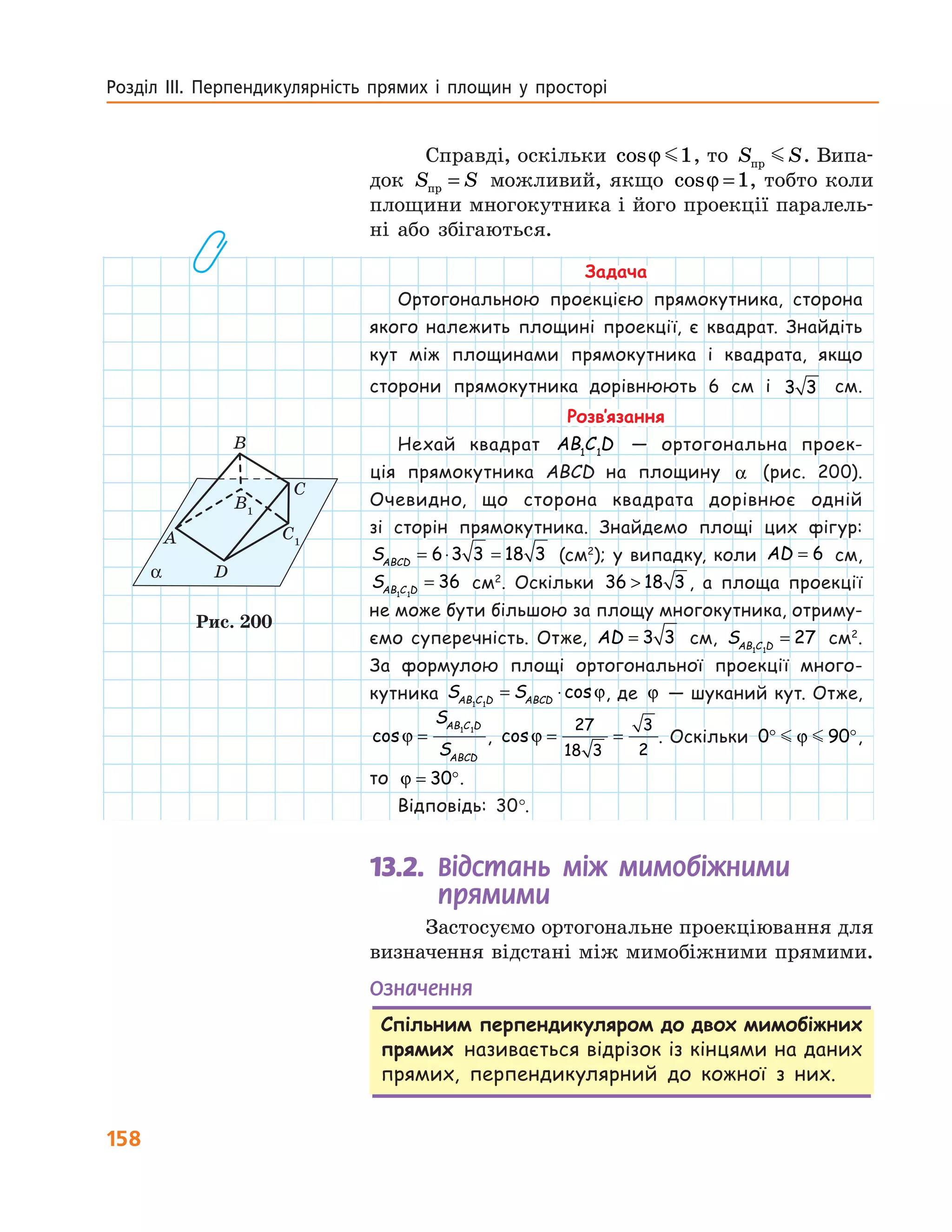 158
Розділ ІІІ. Перпендикулярність прямих і площин у просторі
Задача
Ортогональною проекцією прямокутника, сторона
якого належить площині проекції, є квадрат. Знайдіть
кут між площинами прямокутника і квадрата, якщо
сторони прямокутника дорівнюють 6 см і 3 3   см.
Розв’язання
Нехай квадрат AB C D1 1
— ортогональна проек-
ція прямокутника ABCD на площину α (рис. 200).
Очевидно, що сторона квадрата дорівнює одній
зі сторін прямокутника. Знайдемо площі цих фігур:
SABCD
= ⋅ =6 3 3 18 3 (см2
); у випадку, коли AD = 6 см,
SAB C D1 1
36= см2
. Оскільки 36 18 3 , а площа проекції
не може бути більшою за площу многокутника, отриму-
ємо супе­речність. Отже, AD = 3 3 см, SAB C D1 1
27= см2
.
За формулою площі ортогональної проекції много-
кутника S SAB C D ABCD1 1
= ⋅cosϕ, де ϕ — шуканий кут. Отже,
cosϕ =
S
S
AB C D
ABCD
1 1
, cosϕ = =
27
18 3
3
2
. Оскільки 0 90° °ϕ ,
то ϕ = °30 .
Відповідь: 30°.
13.2. Відстань між мимобіжними
прямими
Застосуємо ортогональне проекціювання для
визначення відстані між мимобіжними пря­мими.
Означення
Спільним перпендикуляром до двох мимобіжних
прямих називається відрізок із кінцями на даних
прямих, перпендикулярний до кожної з них.
α
A
B
B1
С
D
C1
Рис. 200
Справді, оскільки cosϕ 1, то S Sпр . Випа-
док S Sпр = можливий, якщо cosϕ =1, тобто коли
площини многокутника і його проекції паралель-
ні або збігаються.
 