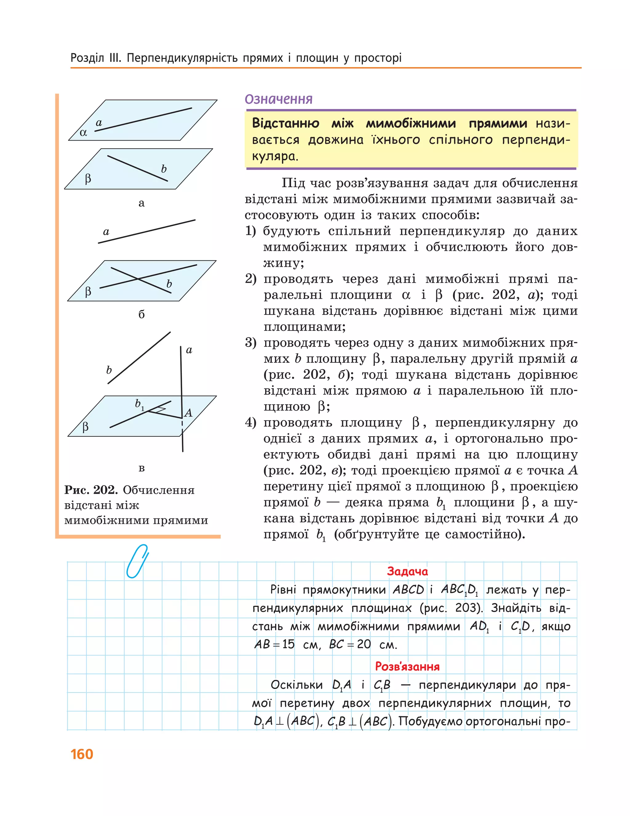 160
Розділ  ІІІ.  Перпендикулярність  прямих  і  площин  у  просторі 
Означення
Відстанню між мимобіжними прямими нази-
вається довжина їхнього спільного перпенди-
куляра.
Під час розв’язування задач для обчислення
відстані між мимобіжними прямими зазвичай за-
стосовують один із таких способів:
1) будують спільний перпендикуляр до даних
мимобіжних прямих і обчислюють його дов-
жину;
2) проводять через дані мимобіжні прямі па-
ралельні площини α і β (рис. 202, а); тоді
шукана відстань дорівнює відстані між цими
площинами;
3) проводять через одну з даних мимобіжних пря-
мих b площину β, паралельну другій прямій a
(рис. 202, б); тоді шукана відстань дорівнює
відстані між прямою a і паралельною їй пло-
щиною β;
4) проводять площину β , перпендикулярну до
однієї з даних прямих a, і ортогонально про-
ектують обидві дані прямі на цю площину
(рис. 202, в); тоді проекцією прямої a є точка A
перетину цієї прямої з площиною β , проекцією
прямої b — деяка пряма b1 площини β , а шу-
кана відстань дорівнює відстані від точки A до
прямої b1 (обґрунтуйте це самостійно).
Задача
Рівні прямокутники ABCD і ABC D1 1 лежать у пер-
пендикулярних площинах (рис. 203). Знайдіть від-
стань між мимобіжними прямими AD1 і C D1
, якщо
AB = 15 см, BC = 20 см.
Розв’язання
Оскільки D A1
і C B1
— перпендикуляри до пря-
мої перетину двох перпендикулярних площин, то
D A ABC1
⊥ ( ), C B ABC1
⊥ ( ). Побудуємо ортогональні про-
a
b
α
β
a
b
β
b
a
β
b1
A
а
a
b
β
b
a
β
b1
A
б
b
a
β
b1
A
в
Рис. 202. Обчислення
відстані між
мимобіжними прямими
 