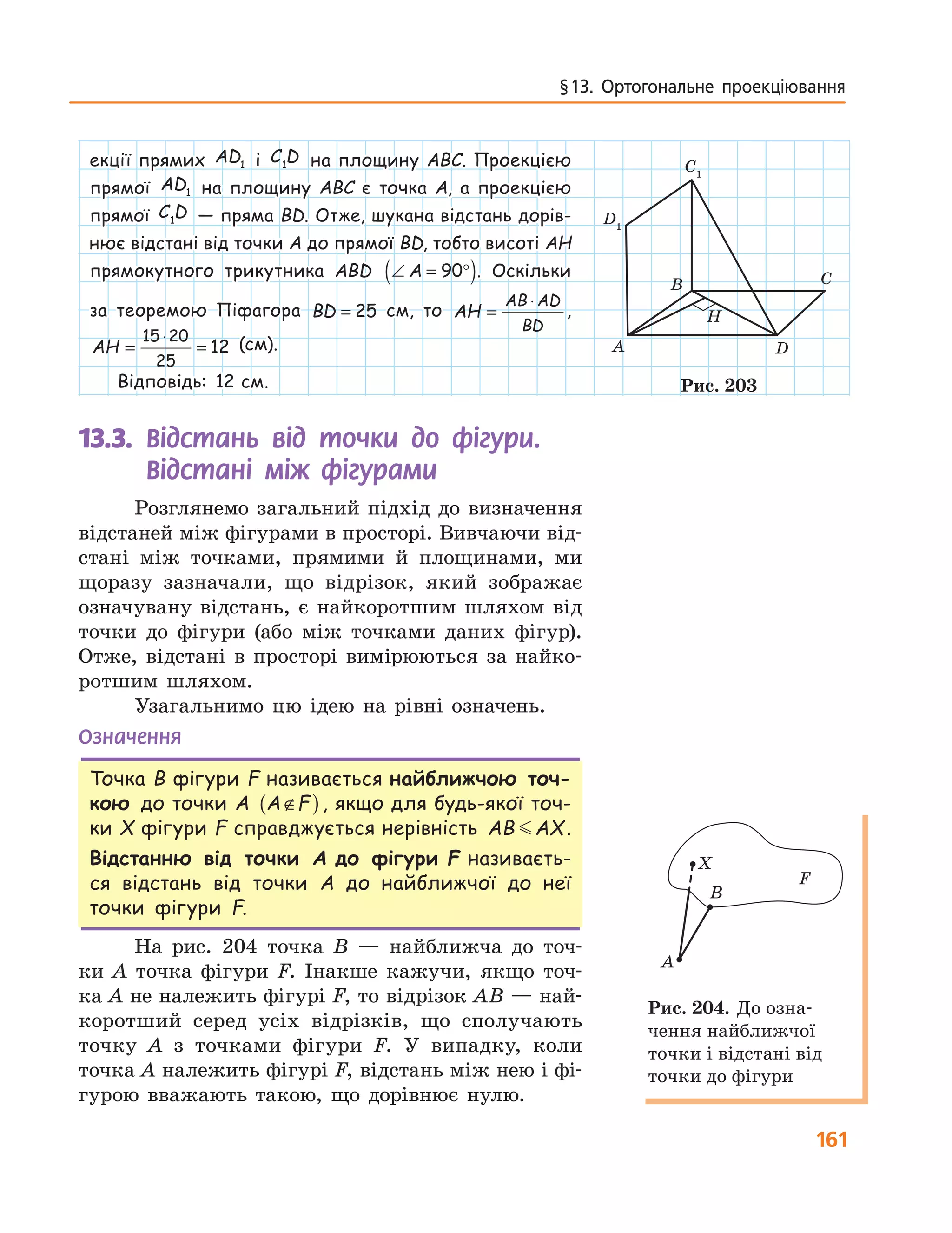 161
§ 13.  Ортогональне  проекціювання
екції прямих AD1 і C D1 на площину ABC. Проекцією
прямої AD1 на площину ABC є точка A, а проекцією
прямої C D1 — пряма BD. Отже, шукана відстань дорів-
нює відстані від точки A до прямої BD, тобто висоті AH
прямокутного трикутника ABD ∠ = °( )A 90 . Оскільки
за теоремою Піфагора BD = 25 см, то AH
AB AD
BD
=
⋅
,
AH = =
⋅15 20
25
12 (см).
Відповідь: 12 см.
13.3.	 	Відстань від точки до фігури.
Відстані між фігурами
Розглянемо загальний підхід до визначення
відстаней між фігурами в просторі. Вивчаючи від-
стані між точками, прямими й площинами, ми
щоразу зазначали, що відрізок, який зображає
означувану відстань, є найкоротшим шляхом від
точки до фігури (або між точками даних фігур).
Отже, відстані в просторі вимірюються за найко-
ротшим шляхом.
Узагальнимо цю ідею на рівні означень.
Означення
Точка B фігури F називається найближчою точ-
кою до точки A A F∉( ), якщо для будь-якої точ-
ки X фігури F справджується нерівність AB AX.
Відстанню від точки A до фігури F називаєть-
ся відстань від точки A до найближчої до неї
точки фігури F.
На рис. 204 точка B — найближча до точ-
ки A точка фігури F. Інакше кажучи, якщо точ-
ка A не належить фігурі F, то відрізок AB — най-
коротший серед усіх відрізків, що сполучають
точку A з точками фігури F. У випадку, коли
точка A належить фігурі F, відстань між нею і фі-
гурою вважають такою, що дорівнює нулю.
A
B C
D
H
C1
D1
Рис. 203
A
B
X
F
Рис. 204. До озна-
чення найближчої
точки і відстані від
точки до фігури
 
