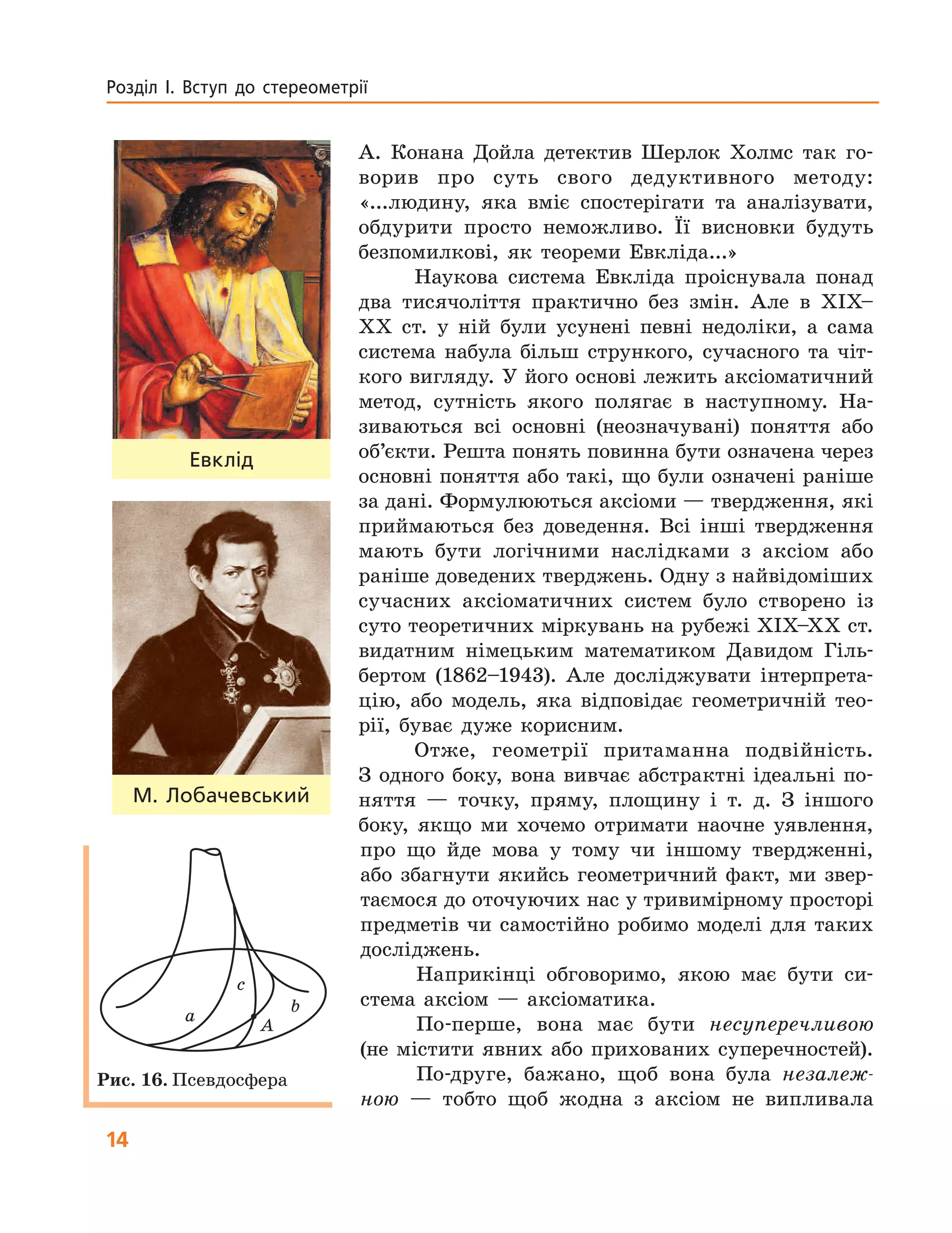 14
Розділ  І.  Вступ  до  стереометрії
А. Конана Дойла детектив Шерлок Холмс так го-
ворив про суть свого дедуктивного методу:
«...людину, яка вміє спостерігати та аналізувати,
обдурити просто неможливо. Її висновки будуть
безпомилкові, як теореми Евкліда...»
Наукова система Евкліда проіснувала понад
два тисячоліття практично без змін. Але в XIX–
ХХ ст. у ній були усунені певні недоліки, а сама
система набула більш стрункого, сучасного та чіт-
кого вигляду. У його основі лежить аксіоматичний
метод, сутність якого полягає в наступному. На-
зиваються всі основні (неозначувані) поняття або
об’єкти. Решта понять повинна бути означена через
основні поняття або такі, що були означені раніше
за дані. Формулюються аксіоми — твердження, які
приймаються без доведення. Всі інші твердження
мають бути логічними наслідками з аксіом або
раніше доведених тверджень. Одну з найвідоміших
сучасних аксіоматичних систем було створено із
суто теоретичних міркувань на рубежі XIX–ХХ ст.
видатним німецьким математиком Давидом Гіль-
бертом (1862–1943). Але досліджувати інтерпрета-
цію, або модель, яка відповідає геометричній тео-
рії, буває дуже корисним.
Отже, геометрії притаманна подвійність.
З одного боку, вона вивчає абстрактні ідеальні по-
няття — точку, пряму, площину і т. д. З іншого
боку, якщо ми хочемо отримати наочне уявлення,
про що йде мова у тому чи іншому твердженні,
або збагнути якийсь геометричний факт, ми звер-
таємося до оточуючих нас у тривимірному просторі
предметів чи самостійно робимо моделі для таких
досліджень.
Наприкінці обговоримо, якою має бути си-
стема аксіом — аксіоматика.
По-перше, вона має бути несуперечливою
(не містити явних або прихованих суперечностей).
По-друге, бажано, щоб вона була незалеж-
ною — тобто щоб жодна з аксіом не випливала
Евклід
М.  Лобачевський
A
a
b
c
Рис. 16. Псевдосфера
 