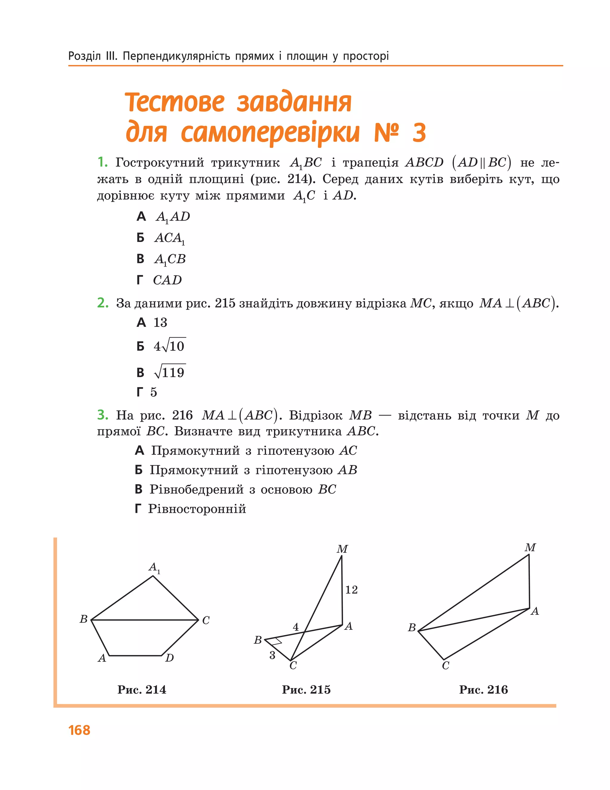 168
Розділ  ІІІ.  Перпендикулярність  прямих  і  площин  у  просторі 
Тестове завдання
для самоперевірки № 3
1. Гострокутний трикутник A BC1 і трапеція ABCD AD BC( ) не ле-
жать в одній площині (рис. 214). Серед даних кутів виберіть кут, що
дорівнює куту між прямими A C1 і AD.
А A AD1
Б ACA1
В A CB1
Г CAD
2. За даними рис. 215 знайдіть довжину відрізка MC, якщо MA ABC⊥ ( ).
А 13
Б 4 10
В 119
Г 5
3. На рис. 216 MA ABC⊥ ( ). Відрізок MB — відстань від точки M до
прямої BC. Визначте вид трикутника ABC.
А Прямокутний з гіпотенузою AC
Б Прямокутний з гіпотенузою AB
В Рівнобедрений з основою BC
Г Рівносторонній
A
B C
D
A1
A
B
C
M
12
4
3
A
B
C
M
Рис. 214 Рис. 215 Рис. 216
 