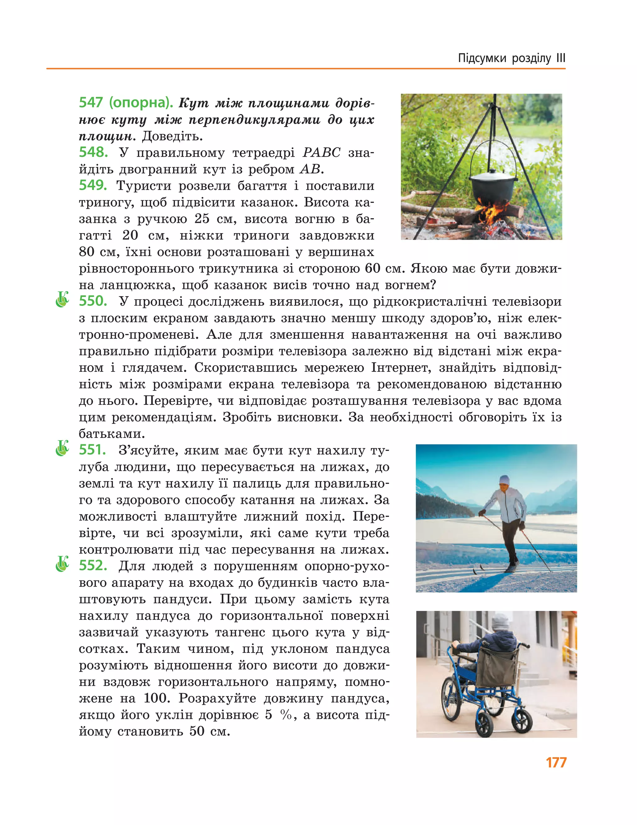 177
Підсумки розділу ІІІ
547 (опорна). Кут між площинами дорів-
нює куту між перпендикулярами до цих
площин. Доведіть.
548.	 У правильному тетраедрі PABC зна-
йдіть двогранний кут із ребром  AB.
549.	 Туристи розвели багаття і поставили
триногу, щоб підвісити казанок. Висота ка-
занка з  ручкою 25 см, висота вогню в ба-
гатті 20 см, ніжки триноги завдовжки
80 см, їхні основи розташовані у вершинах
рівностороннього трикутника зі стороною 60 см. Якою має бути довжи-
на ланцюжка, щоб казанок висів точно над вогнем?
К	 550.		 У процесі досліджень виявилося, що рідкокристалічні телевізори
з плоским екраном завдають значно меншу шкоду здоров’ю, ніж елек-
тронно-променеві. Але для зменшення навантаження на очі важливо
правильно підібрати розміри телевізора залежно від відстані між екра-
ном і глядачем. Скориставшись мережею Інтернет, знайдіть відповід-
ність між розмірами екрана телевізора та рекомендованою відстанню
до нього. Перевірте, чи відповідає розташування телевізора у вас вдома
цим рекомендаціям. Зробіть висновки. За необхідності обговоріть їх із
батьками.
К	 551.		 З’ясуйте, яким має бути кут нахилу ту-
луба людини, що пересувається на лижах, до
землі та кут нахилу її палиць для правильно-
го та здорового способу катання на лижах. За
можливості влаштуйте лижний похід. Пере-
вірте, чи всі зрозуміли, які саме кути треба
контролювати під час пересування на лижах.
К	 552.		 Для людей з порушенням опорно-рухо-
вого апарату на входах до будинків часто вла-
штовують пандуси. При цьому замість кута
нахилу пандуса до горизонтальної поверхні
зазвичай указують тангенс цього кута у від­
сот­ках. Таким чином, під уклоном пандуса
розуміють відношення його висоти до довжи-
ни вздовж горизонтального напряму, помно-
жене на 100. Розрахуйте довжину пандуса,
якщо його уклін дорівнює  5  %, а висота під-
йому становить 50  см.
 