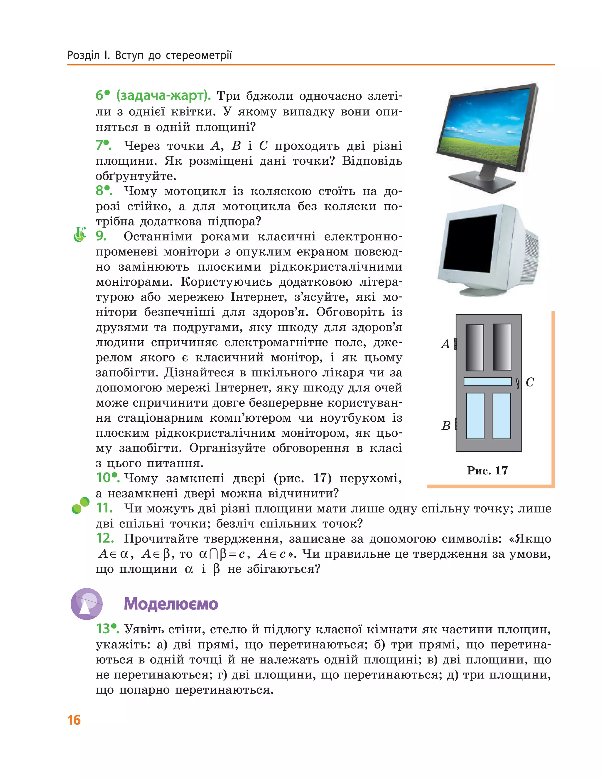 16
Розділ  І.  Вступ  до  стереометрії
6• (задача-жарт). Три бджоли одночасно злеті-
ли з однієї квітки. У якому випадку вони опи-
няться в одній площині?
7•. Через точки A, B і C проходять дві різні
площини. Як розміщені дані точки? Відповідь
обґрунтуйте.
8•. Чому мотоцикл із коляскою стоїть на до-
розі стійко, а для мотоцикла без коляски по-
трібна додаткова підпора?
К 9. Останніми роками класичні електронно-
променеві монітори з опуклим екраном повсюд-
но замінюють плоскими рідкокристалічними
моніторами. Користуючись додатковою літера-
турою або мережею Інтернет, з’ясуйте, які мо-
нітори безпечніші для здоров’я. Обговоріть із
друзями та подругами, яку шкоду для здоров’я
людини спричиняє електромагнітне поле, дже-
релом якого є класичний монітор, і як цьому
запобігти. Дізнайтеся в шкільного лікаря чи за
допомогою мережі Інтернет, яку шкоду для очей
може спричинити довге безперервне користуван-
ня стаціонарним комп’ютером чи ноутбуком із
плоским рідкокристалічним монітором, як цьо-
му запобігти. Організуйте обговорення в класі
з цього питання.
10•. Чому замкнені двері (рис. 17) нерухомі,
а незамкнені двері можна відчинити?
11. Чи можуть дві різні площини мати лише одну спільну точку; лише
дві спільні точки; безліч спільних точок?
12. Прочитайте твердження, записане за допомогою символів: «Якщо
A∈α, A∈β, то α β∩ = c, A c∈ ». Чи правильне це твердження за умови,
що площини α і β не збігаються?
Моделюємо
13•. Уявіть стіни, стелю й підлогу класної кімнати як частини площин,
укажіть: а) дві прямі, що перетинаються; б) три прямі, що перетина-
ються в одній точці й не належать одній площині; в) дві площини, що
не перетинаються; г) дві площини, що перетинаються; д) три площини,
що попарно перетинаються.
A
B
C
Рис. 17
 