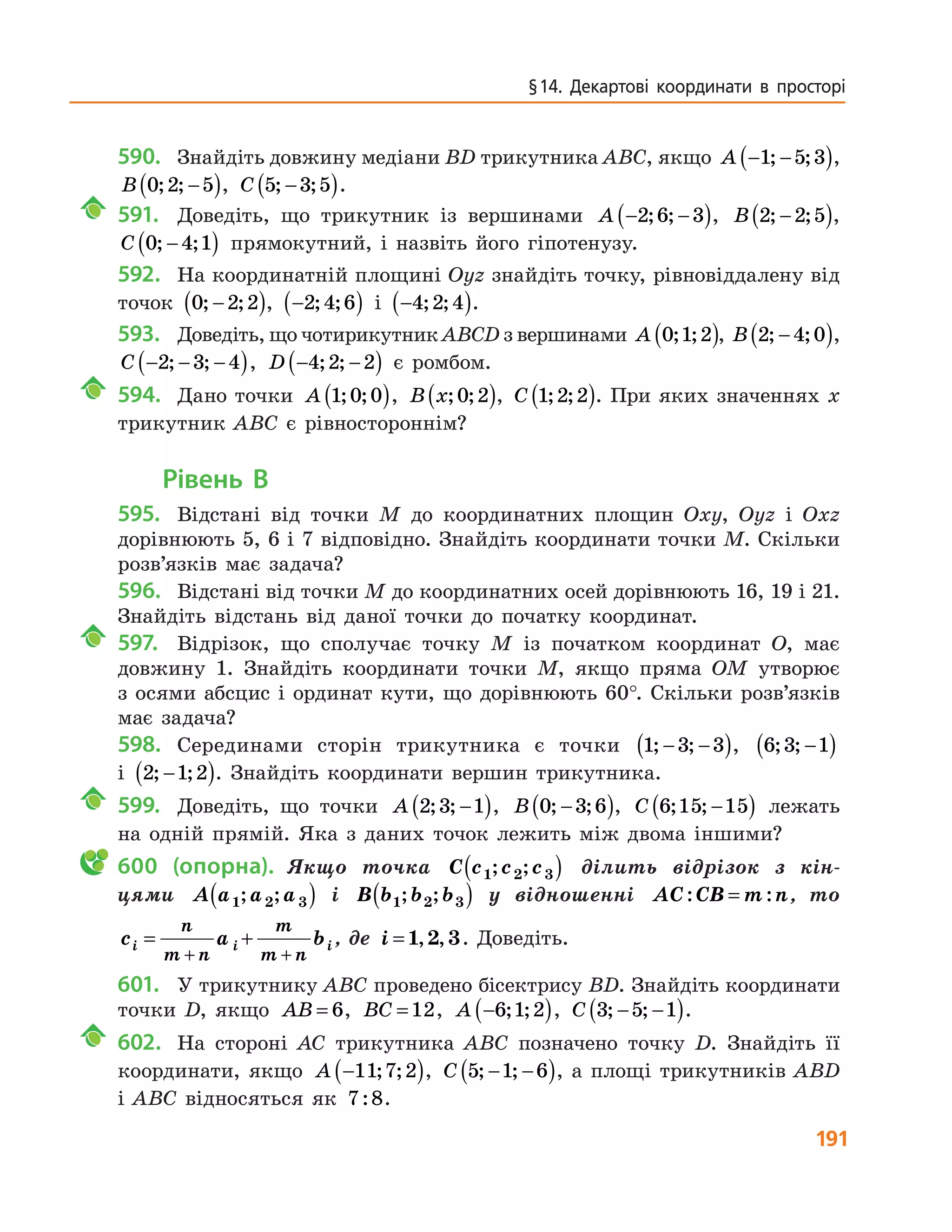 191
§ 14. Декартові координати в просторі
590.	 Знайдіть довжину медіани BD трикутника ABC, якщо A − −( )1 5 3; ; ,
B 0 2 5; ; −( ), C 5 3 5; ;−( ).
	 591.		 Доведіть, що трикутник із вершинами A − −( )2 6 3; ; , B 2 2 5; ;−( ),
C 0 4 1; ;−( ) прямокутний, і назвіть його гіпотенузу.
592.	 На координатній площині Oyz знайдіть точку, рівновіддалену від
точок 0 2 2; ;−( ), −( )2 4 6; ; і −( )4 2 4; ; .
593.	 Доведіть, що чотирикутник ABCD з вершинами A 0 1 2; ;( ), B 2 4 0; ;−( ),
C − − −( )2 3 4; ; , D − −( )4 2 2; ; є ромбом.
	 594.		 Дано точки A 1 0 0; ;( ), B x; ;0 2( ), C 1 2 2; ;( ). При яких значеннях x
трикутник ABC є рівностороннім?
Рівень В
595.	 Відстані від точки M до координатних площин Oxy, Oyz і Oxz
дорівнюють 5, 6 і 7 відповідно. Знайдіть координати точки M. Скільки
розв’язків має задача?
596.	 Відстані від точки M до координатних осей дорівнюють 16, 19 і 21.
Знайдіть відстань від даної точки до початку координат.
	 597.		 Відрізок, що сполучає точку M із початком координат O, має
довжину 1. Знайдіть координати точки M, якщо пряма OM утворює
з осями абсцис і ординат кути, що дорівнюють 60°. Скільки розв’язків
має задача?
598.	 Серединами сторін трикутника є точки 1 3 3; ;− −( ), 6 3 1; ; −( )
і 2 1 2; ;−( ). Знайдіть координати вершин трикутника.
	 599.		 Доведіть, що точки A 2 3 1; ; −( ), B 0 3 6; ;−( ), C 6 15 15; ; −( ) лежать
на одній прямій. Яка з даних точок лежить між двома іншими?
	600 (опорна).  Якщо точка C c c c1 2 3; ;( ) ділить відрізок з кін-
цями A a a a1 2 3; ;( ) і B b b b1 2 3; ;( ) у відношенні AC CB m n: := , то
c a bi i i
n
m n
m
m n
= +
+ +
, де i = 1 2 3, , . Доведіть.
601.	 У трикутнику ABC проведено бісектрису BD. Знайдіть координати
точки D, якщо AB = 6, BC =12, A −( )6 1 2; ; , C 3 5 1; ;− −( ).
	 602.		 На стороні AC трикутника ABC позначено точку D. Знайдіть її
координати, якщо A −( )11 7 2; ; , C 5 1 6; ;− −( ), а площі трикутників ABD
і ABC відносяться як 7 8: .
 
