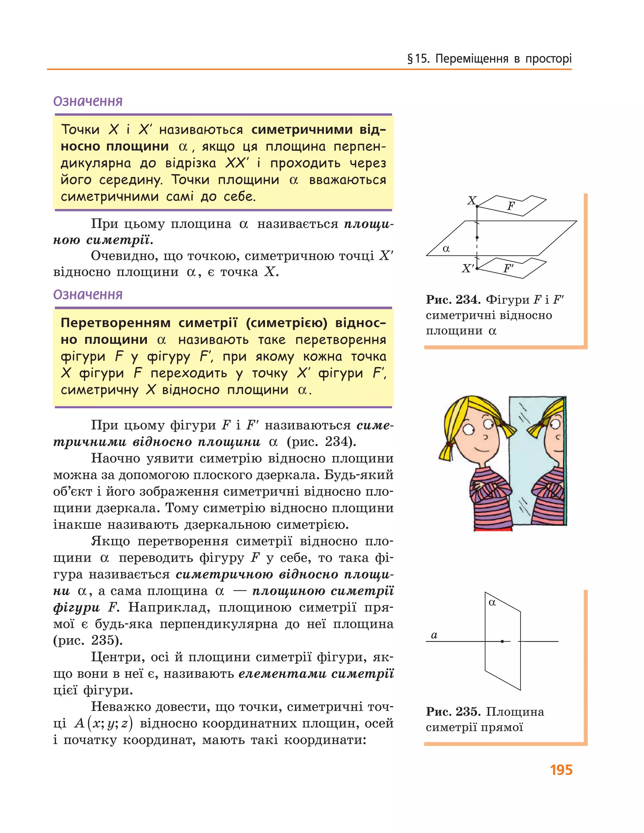 195
§ 15.  Переміщення  в  просторі
Означення
Точки X і X′ називаються симетричними від-
носно площини α , якщо ця площина перпен-
дикулярна до відрізка XX′ і проходить через
його середину. Точки площини α вважаються
симетричними самі до себе.
При цьому площина α називається площи-
ною симетрії.
Очевидно, що точкою, симетричною точці X′
відносно площини α, є точка X.
Означення
Перетворенням симетрії (симетрією) віднос-
но площини α називають таке перетворення
фігури F у фігуру F′, при якому кожна точка
X фігури F переходить у точку X′ фігури F′,
симетричну X відносно площини α.
При цьому фігури F і F′ називаються симе-
тричними відносно площини α (рис. 234).
Наочно уявити симетрію відносно площини
можна за допомогою плоского дзеркала. Будь-який
об’єкт і його зображення симетричні відносно пло-
щини дзеркала. Тому симетрію відносно площини
інакше називають дзеркальною симетрією.
Якщо перетворення симетрії відносно пло-
щини α переводить фігуру F у себе, то така фі-
гура називається симетричною відносно площи-
ни α, а сама площина α — площиною симетрії
фігури F. Наприклад, площиною симетрії пря-
мої є будь-яка перпендикулярна до неї площина
(рис. 235).
Центри, осі й площини симетрії фігури, як-
що вони в неї є, називають елементами симетрії
цієї фігури.
Неважко довести, що точки, симетричні точ-
ці A x y z; ;( ) відносно координатних площин, осей
і початку координат, мають такі координати:
a
X
X′
F
F′
Рис. 234. Фігури F і F′
симетричні відносно
площини α
a
a
Рис. 235. Площина
симетрії прямої
 